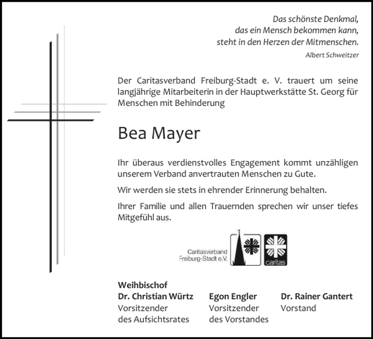 <p>Das schönste Denkmal,<br />das ein Mensch bekommen kann,<br />steht in den Herzen der Mitmenschen.<br />Albert Schweitzer</p><p>Der Caritasverband Freiburg-Stadt e. V. trauert um seine<br />langjährige Mitarbeiterin in der Hauptwerkstätte St. Georg für<br />Menschen mit Behinderung</p><p>Bea Mayer<br />Ihr überaus verdienstvolles Engagement kommt unzähligen<br />unserem Verband anvertrauten Menschen zu Gute.<br />Wir werden sie stets in ehrender Erinnerung behalten.<br />Ihrer Familie und allen Trauernden sprechen wir unser tiefes<br />Mitgefühl aus.</p><p>Weihbischof<br />Dr. Christian Würtz<br />Vorsitzender<br />des Aufsichtsrates</p><p>Egon Engler<br />Vorsitzender<br />des Vorstandes</p><p>Dr. Rainer Gantert<br />Vorstand</p>