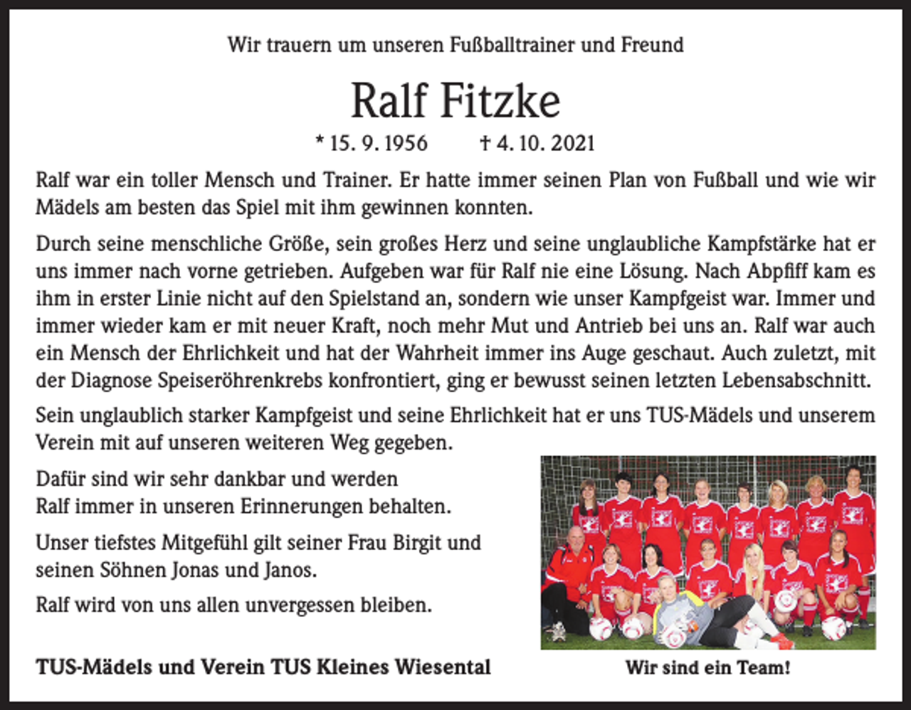 <p>Wir trauern um unseren Fußballtrainer und Freund</p><p>Ralf Fitzke<br />* 15. 9. 1956</p><p>† 4. 10. 2021</p><p>Ralf war ein toller Mensch und Trainer. Er hatte immer seinen Plan von Fußball und wie wir<br />Mädels am besten das Spiel mit ihm gewinnen konnten.<br />Durch seine menschliche Größe, sein großes Herz und seine unglaubliche Kampfstärke hat er<br />uns immer nach vorne getrieben. Aufgeben war für Ralf nie eine Lösung. Nach Abpfiff kam es<br />ihm in erster Linie nicht auf den Spielstand an, sondern wie unser Kampfgeist war. Immer und<br />immer wieder kam er mit neuer Kraft, noch mehr Mut und Antrieb bei uns an. Ralf war auch<br />ein Mensch der Ehrlichkeit und hat der Wahrheit immer ins Auge geschaut. Auch zuletzt, mit<br />der Diagnose Speiseröhrenkrebs konfrontiert, ging er bewusst seinen letzten Lebensabschnitt.<br />Sein unglaublich starker Kampfgeist und seine Ehrlichkeit hat er uns TUS-Mädels und unserem<br />Verein mit auf unseren weiteren Weg gegeben.<br />Dafür sind wir sehr dankbar und werden<br />Ralf immer in unseren Erinnerungen behalten.<br />Unser tiefstes Mitgefühl gilt seiner Frau Birgit und<br />seinen Söhnen Jonas und Janos.<br />Ralf wird von uns allen unvergessen bleiben.<br />TUS-Mädels und Verein TUS Kleines Wiesental</p><p>Wir sind ein Team!</p>