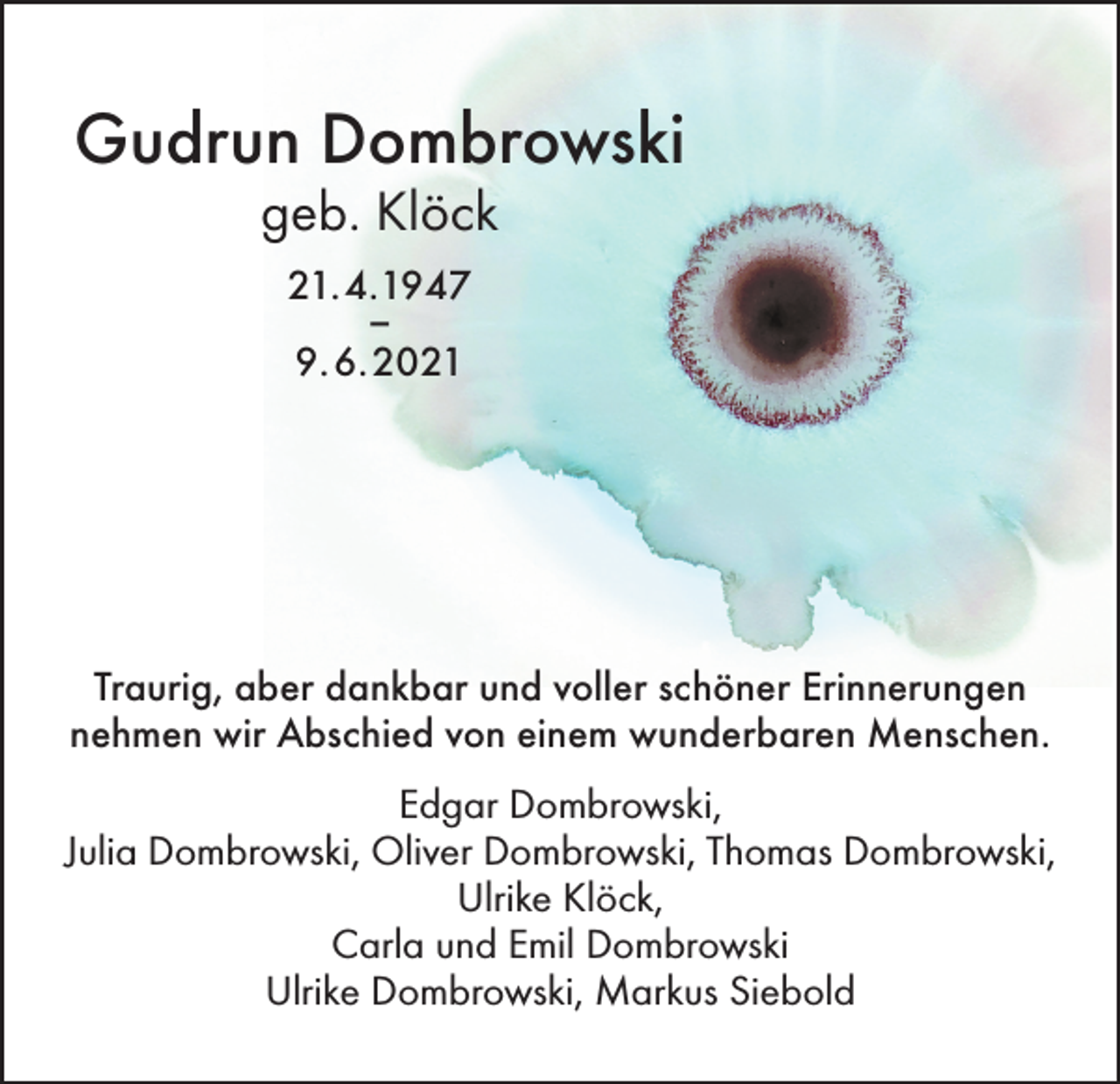 <p>Gudrun Dombrowski<br />geb. Klöck<br />21.4.1947<br />–<br />9.6.2021</p><p>Traurig, aber dankbar und voller schöner Erinnerungen<br />nehmen wir Abschied von einem wunderbaren Menschen.<br />Edgar Dombrowski,<br />Julia Dombrowski, Oliver Dombrowski, Thomas Dombrowski,<br />Ulrike Klöck,<br />Carla und Emil Dombrowski<br />Ulrike Dombrowski, Markus Siebold</p>