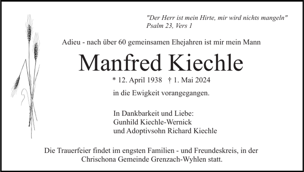 <p>"Der Herr ist mein Hirte, mir wird nichts mangeln"<br />Psalm 23, Vers 1</p><p>Adieu - nach über 60 gemeinsamen Ehejahren ist mir mein Mann</p><p>Manfred Kiechle<br />* 12. April 1938 † 1. Mai 2024<br />in die Ewigkeit vorangegangen.<br />In Dankbarkeit und Liebe:<br />Gunhild Kiechle-Wernick<br />und Adoptivsohn Richard Kiechle<br />Die Trauerfeier findet im engsten Familien - und Freundeskreis, in der<br />Chrischona Gemeinde Grenzach-Wyhlen statt.</p>