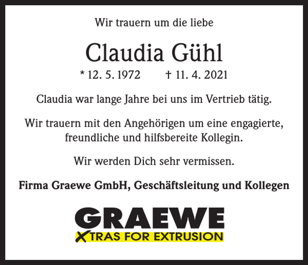 <p>Wir trauern um die liebe</p><p>Claudia Gühl</p><p>* 12. 5. 1972 † 11. 4. 2021<br />Claudia war lange Jahre bei uns im Vertrieb tätig.<br />Wir trauern mit den Angehörigen um eine engagierte,<br />freundliche und hilfsbereite Kollegin.<br />Wir werden Dich sehr vermissen.<br />Firma Graewe GmbH, Geschäftsleitung und Kollegen</p><p>TRAS FOR EXTRUSION</p>