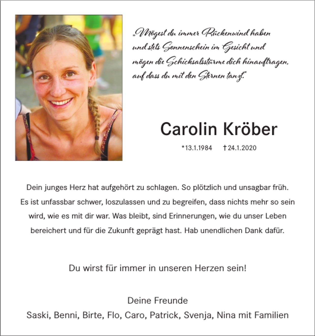 <p>„Mögest d� immer Rückenwind haben<br />und steʦ Sonnenschein im Gesicht und<br />mögen die Schicksastürme dich hinauftragen,<br />auf dass d� mit den Sternen tanzt.“</p><p>Carolin Kröber<br />*13.1.1984</p><p>† 24.1.2020</p><p>Dein junges Herz hat aufgehört zu schlagen. So plötzlich und unsagbar früh.<br />Es ist unfassbar schwer, loszulassen und zu begreifen, dass nichts mehr so sein<br />wird, wie es mit dir war. Was bleibt, sind Erinnerungen, wie du unser Leben<br />bereichert und für die Zukunft geprägt hast. Hab unendlichen Dank dafür.</p><p>Du wirst für immer in unseren Herzen sein!<br />Deine Freunde<br />Saski, Benni, Birte, Flo, Caro, Patrick, Svenja, Nina mit Familien</p>