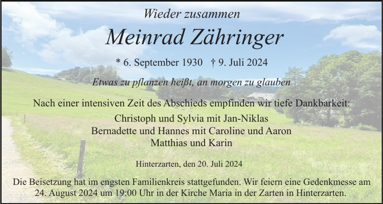 <p>Wieder zusammen</p><p>Meinrad Zähringer<br />* 6. September 1930 † 9. Juli 2024<br />Etwas zu pflanzen heißt, an morgen zu glauben<br />Nach einer intensiven Zeit des Abschieds empfinden wir tiefe Dankbarkeit:<br />Christoph und Sylvia mit Jan-Niklas<br />Bernadette und Hannes mit Caroline und Aaron<br />Matthias und Karin<br />Hinterzarten, den 20. Juli 2024</p><p>Die Beisetzung hat im engsten Familienkreis stattgefunden. Wir feiern eine Gedenkmesse am<br />24. August 2024 um 19:00 Uhr in der Kirche Maria in der Zarten in Hinterzarten.</p>