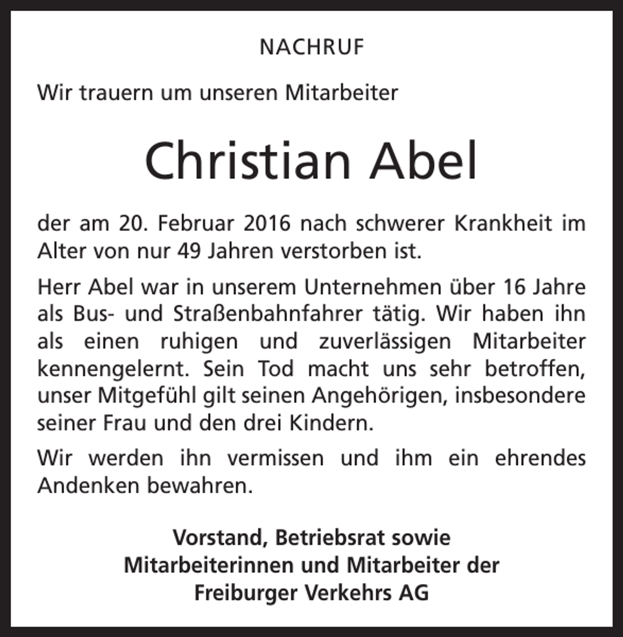 <p>NACHRUF<br />Wir trauern um unseren Mitarbeiter</p><p>Christian Abel<br />der am 20. Februar 2016 nach schwerer Krankheit im<br />Alter von nur 49 Jahren verstorben ist.<br />Herr Abel war in unserem Unternehmen über 16 Jahre<br />als Bus- und Straßenbahnfahrer tätig. Wir haben ihn<br />als einen ruhigen und zuverlässigen Mitarbeiter<br />kennengelernt. Sein Tod macht uns sehr betroffen,<br />­<br />unser Mitgefühl gilt seinen Angehörigen, insbesondere<br />­seiner Frau und den drei Kindern.<br />Wir werden ihn vermissen und ihm ein ehrendes<br />­Andenken bewahren.<br />Vorstand, Betriebsrat sowie<br />Mitarbeiterinnen und Mitarbeiter der<br />Freiburger Verkehrs AG</p>