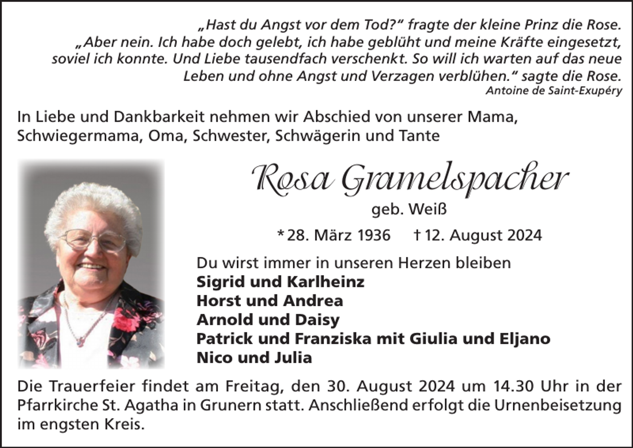 <p>„Hast du Angst vor dem Tod?“ fragte der kleine Prinz die Rose.<br />„Aber nein. Ich habe doch gelebt, ich habe geblüht und meine Kräfte eingesetzt,<br />soviel ich konnte. Und Liebe tausendfach verschenkt. So will ich warten auf das neue<br />Leben und ohne Angst und Verzagen verblühen.“ sagte die Rose.</p><p>Antoine de Saint-Exupéry</p><p>In Liebe und Dankbarkeit nehmen wir Abschied von unserer Mama,<br />Schwiegermama, Oma, Schwester, Schwägerin und Tante</p><p>Rosa Gramelspacher<br />geb. Weiß<br />* 28. März 1936</p><p>† 12. August 2024</p><p>Du wirst immer in unseren Herzen bleiben<br />Sigrid und Karlheinz<br />Horst und Andrea<br />Arnold und Daisy<br />Patrick und Franziska mit Giulia und Eljano<br />Nico und Julia<br />Die Trauerfeier findet am Freitag, den 30. August 2024 um 14.30 Uhr in der<br />Pfarrkirche St. Agatha in Grunern statt. Anschließend erfolgt die Urnenbeisetzung<br />im engsten Kreis.</p>