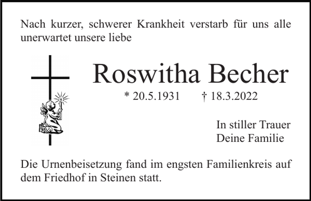 <p>Nach kurzer, schwerer Krankheit verstarb für uns alle<br />unerwartet unsere liebe</p><p>Roswitha Becher<br />* 20.5.1931</p><p>† 18.3.2022<br />In stiller Trauer<br />Deine Familie</p><p>Die Urnenbeisetzung fand im engsten Familienkreis auf<br />dem Friedhof in Steinen statt.</p>