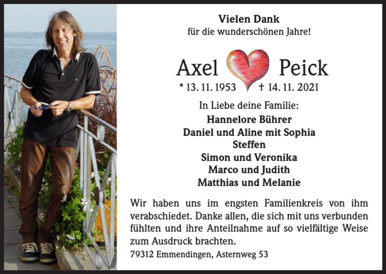 <p>Vielen Dank</p><p>für die wunderschönen Jahre!</p><p>Axel Peick<br />* 13. 11. 1953 † 14. 11. 2021<br />In Liebe deine Familie:<br />Hannelore Bührer<br />Daniel und Aline mit Sophia<br />Steffen<br />Simon und Veronika<br />Marco und Judith<br />Matthias und Melanie<br />Wir haben uns im engsten Familienkreis von ihm<br />­verabschiedet. Danke allen, die sich mit uns verbunden<br />fühlten und ihre Anteilnahme auf so vielfältige Weise<br />zum Ausdruck brachten.<br />79312 Emmendingen, Asternweg 53</p>