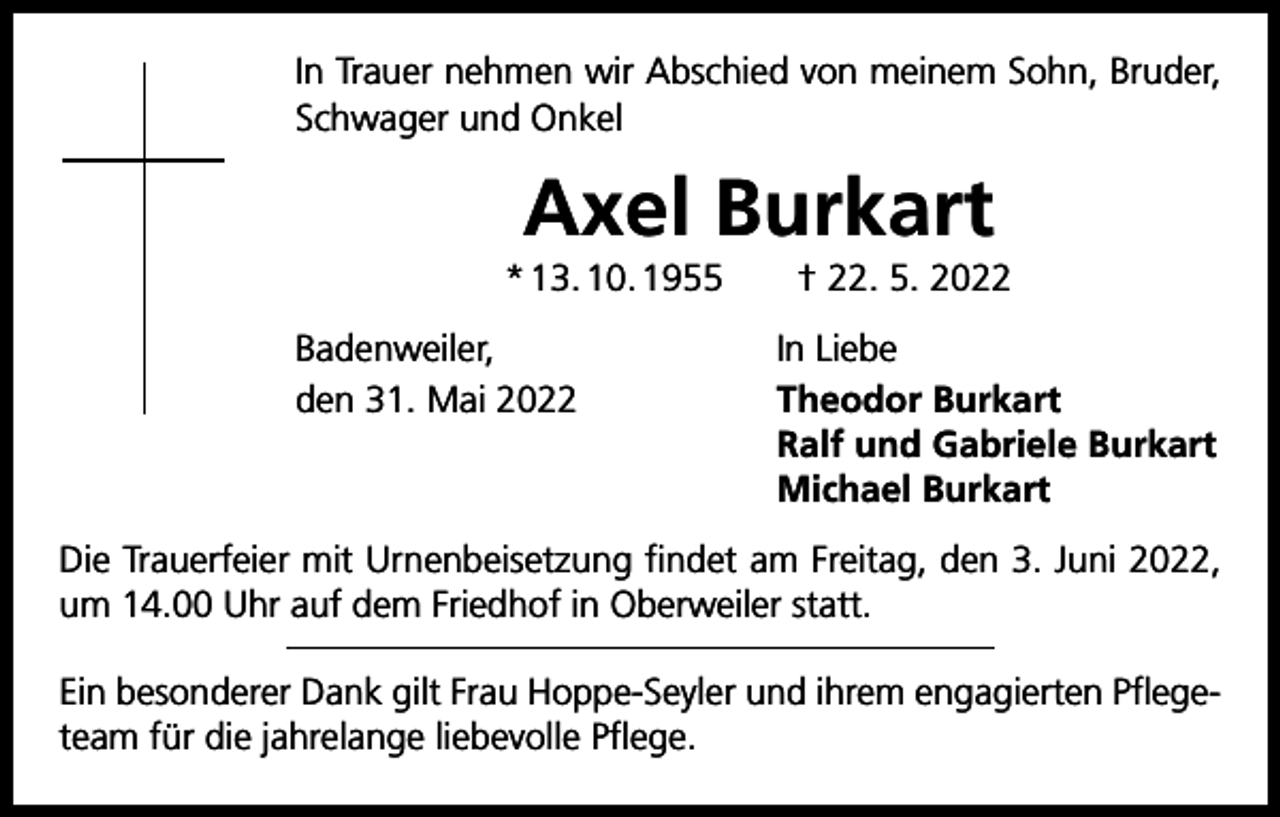 <p>In Trauer nehmen wir Abschied von meinem Sohn, Bruder,<br />Schwager und Onkel</p><p>Axel Burkart<br />* 13. 10. 1955 † 22. 5. 2022<br />Badenweiler,<br />den 31. Mai 2022</p><p>In Liebe<br />Theodor Burkart<br />Ralf und Gabriele Burkart<br />Michael Burkart</p><p>Die Trauerfeier mit Urnenbeisetzung findet am Freitag, den 3. Juni 2022,<br />um 14.00 Uhr auf dem Friedhof in Oberweiler statt.<br />Ein besonderer Dank gilt Frau Hoppe-Seyler und ihrem engagierten Pflegeteam für die jahrelange liebevolle Pflege.</p>