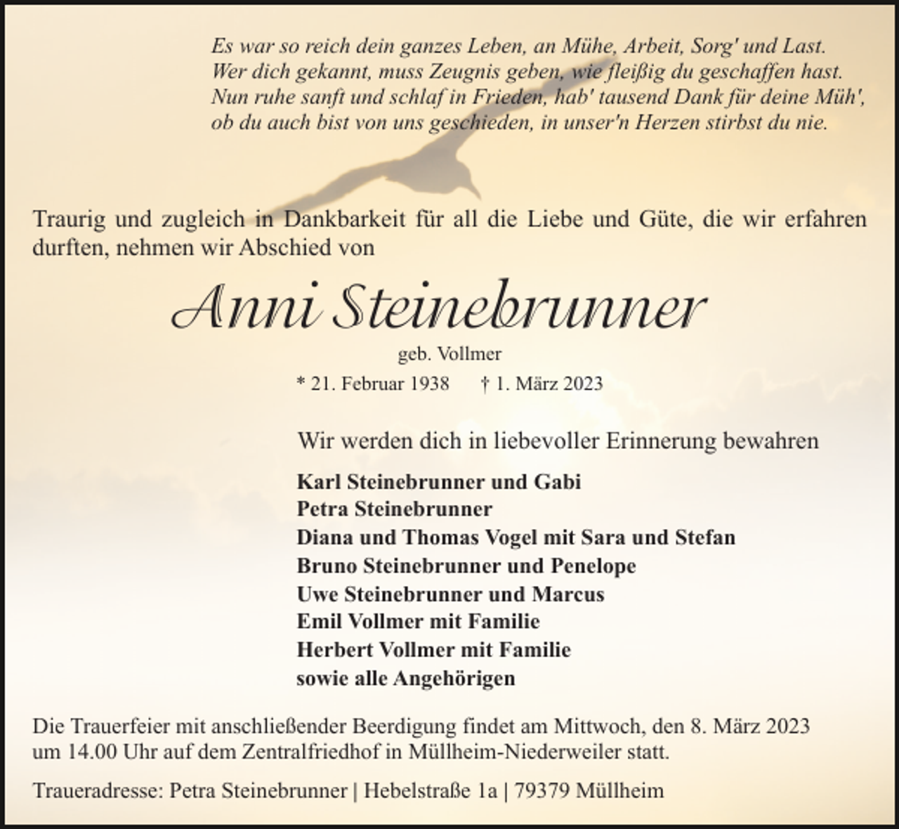 <p>Es war so reich dein ganzes Leben, an Mühe, Arbeit, Sorg' und Last.<br />Wer dich gekannt, muss Zeugnis geben, wie fleißig du geschaffen hast.<br />Nun ruhe sanft und schlaf in Frieden, hab' tausend Dank für deine Müh',<br />ob du auch bist von uns geschieden, in unser'n Herzen stirbst du nie.</p><p>Traurig und zugleich in Dankbarkeit für all die Liebe und Güte, die wir erfahren<br />durften, nehmen wir Abschied von</p><p>Anni�Steinebrunner�<br />geb. Vollmer<br />* 21. Februar 1938<br />† 1. März 2023</p><p>Wir werden dich in liebevoller Erinnerung bewahren<br />Karl Steinebrunner und Gabi<br />Petra Steinebrunner<br />Diana und Thomas Vogel mit Sara und Stefan<br />Bruno Steinebrunner und Penelope<br />Uwe Steinebrunner und Marcus<br />Emil Vollmer mit Familie<br />Herbert Vollmer mit Familie<br />sowie alle Angehörigen<br />Die Trauerfeier mit anschließender Beerdigung findet am Mittwoch, den 8. März 2023<br />um 14.00 Uhr auf dem Zentralfriedhof in Müllheim-Niederweiler statt.<br />Traueradresse: Petra Steinebrunner | Hebelstraße 1a | 79379 Müllheim</p>
