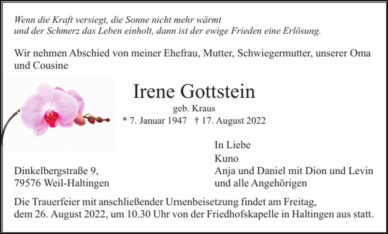 <p>Wenn die Kraft versiegt, die Sonne nicht mehr wärmt<br />und der Schmerz das Leben einholt, dann ist der ewige Frieden eine Erlösung.</p><p>Wir nehmen Abschied von meiner Ehefrau, Mutter, Schwiegermutter, unserer Oma<br />und Cousine</p><p>Irene Gottstein<br />geb. Kraus<br />* 7. Januar 1947 † 17. August 2022</p><p>Dinkelbergstraße 9,<br />79576 Weil-Haltingen</p><p>In Liebe<br />Kuno<br />Anja und Daniel mit Dion und Levin<br />und alle Angehörigen</p><p>Die Trauerfeier mit anschließender Urnenbeisetzung findet am Freitag,<br />dem 26. August 2022, um 10.30 Uhr von der Friedhofskapelle in Haltingen aus statt.</p>