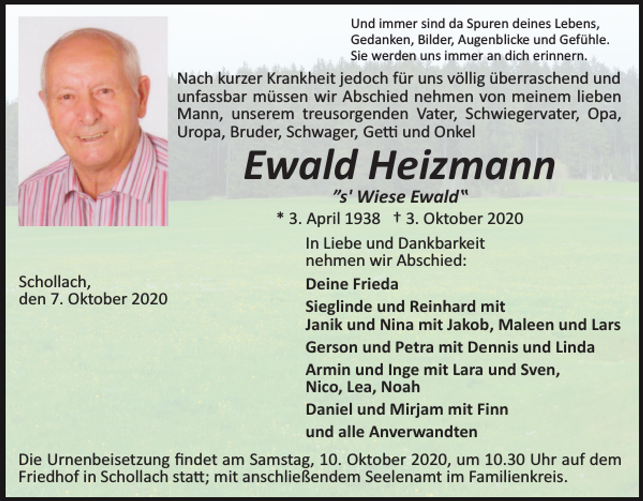 <p>Und immer sind da Spuren deines Lebens,<br />Gedanken, Bilder, Augenblicke und Gefühle.<br />Sie werden uns immer an dich erinnern.</p><p>Nach kurzer Krankheit jedoch für uns völlig überraschend und<br />unfassbar müssen wir Abschied nehmen von meinem lieben<br />Mann, unserem treusorgenden Vater, Schwiegervater, Opa,<br />Uropa, Bruder, Schwager, Ge� und Onkel</p><p>Ewald Heizmann<br />”s' Wiese Ewald‟</p><p>Schollach,<br />den 7. Oktober 2020</p><p>* 3. April 1938 † 3. Oktober 2020<br />In Liebe und Dankbarkeit<br />nehmen wir Abschied:<br />Deine Frieda<br />Sieglinde und Reinhard mit<br />Janik und Nina mit Jakob, Maleen und Lars<br />Gerson und Petra mit Dennis und Linda<br />Armin und Inge mit Lara und Sven,<br />Nico, Lea, Noah<br />Daniel und Mirjam mit Finn<br />und alle Anverwandten</p><p>Die Urnenbeisetzung ﬁndet am Samstag, 10. Oktober 2020, um 10.30 Uhr auf dem<br />Friedhof in Schollach sta�; mit anschließendem Seelenamt im Familienkreis.</p>