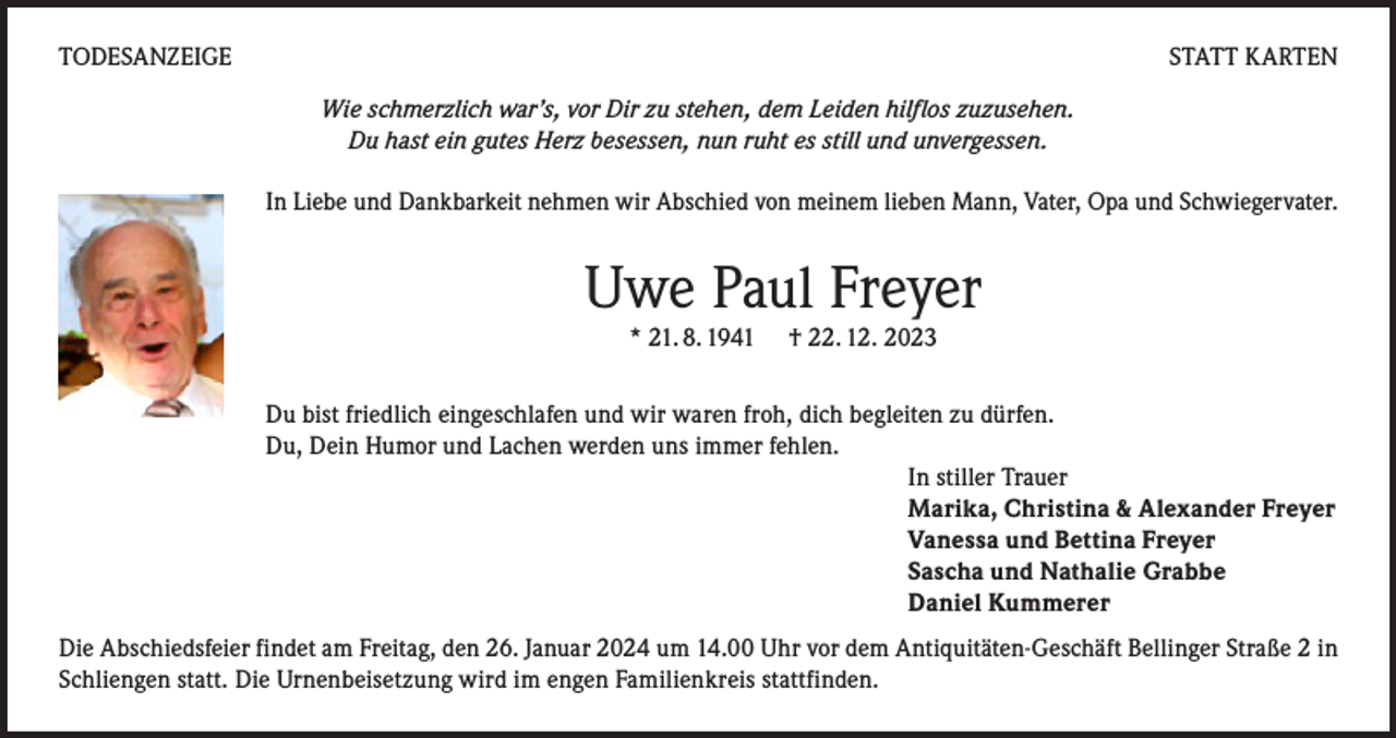 <p>TODESANZEIGE</p><p>STATT KARTEN<br />Wie schmerzlich war’s, vor Dir zu stehen, dem Leiden hilflos zuzusehen.<br />Du hast ein gutes Herz besessen, nun ruht es still und unvergessen.<br />In Liebe und Dankbarkeit nehmen wir Abschied von meinem lieben Mann, Vater, Opa und Schwiegervater.</p><p>Uwe Paul Freyer<br />* 21. 8. 1941</p><p>† 22. 12. 2023</p><p>Du bist friedlich eingeschlafen und wir waren froh, dich begleiten zu dürfen.<br />Du, Dein Humor und Lachen werden uns immer fehlen.<br />In stiller Trauer<br />Marika, Christina &amp; Alexander Freyer<br />Vanessa und Bettina Freyer<br />Sascha und Nathalie Grabbe<br />Daniel Kummerer<br />Die Abschiedsfeier findet am Freitag, den 26. Januar 2024 um 14.00 Uhr vor dem Antiquitäten-Geschäft Bellinger Straße 2 in<br />Schliengen statt. Die Urnenbeisetzung wird im engen Familienkreis stattfinden.</p>