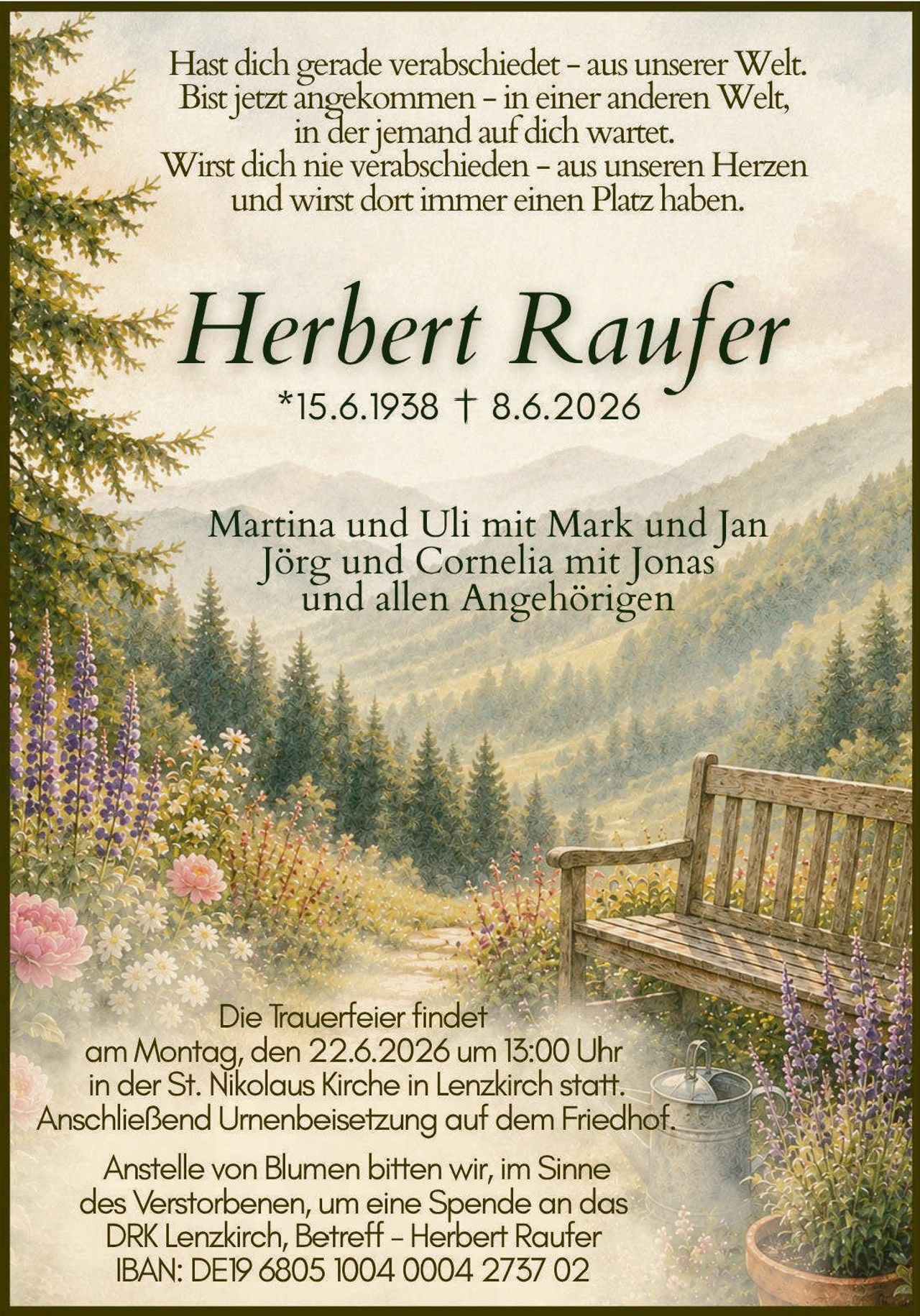 <p>Hast dich gerade verabschiedet – aus unserer Welt. Bist jetzt angekommen – in einer anderen Welt, in der jemand auf dich wartet. Wirst dich nie verabschieden – aus unseren Herzen und wirst dort immer einen Platz haben.</p>

<p><strong>Herbert Raufer</strong><br>*15.6.1938 † 8.6.2026</p>

<p>Martina und Uli mit Mark und Jan<br>Jörg und Cornelia mit Jonas<br>und allen Angehörigen</p>

<p>Die Trauerfeier findet am Montag, den 22.6.2026 um 15:00 Uhr in der St. Nikolaus Kirche in Lenzkirch statt. Anschließend Urnenbeisetzung auf dem Friedhof.</p>

<p>Anstelle von Blumen bitten wir, im Sinne des Verstorbenen, um eine Spende an das DRK Lenzkirch, Betreff – Herbert Raufer<br>IBAN: DE19 6805 1004 0004 2737 02</p>