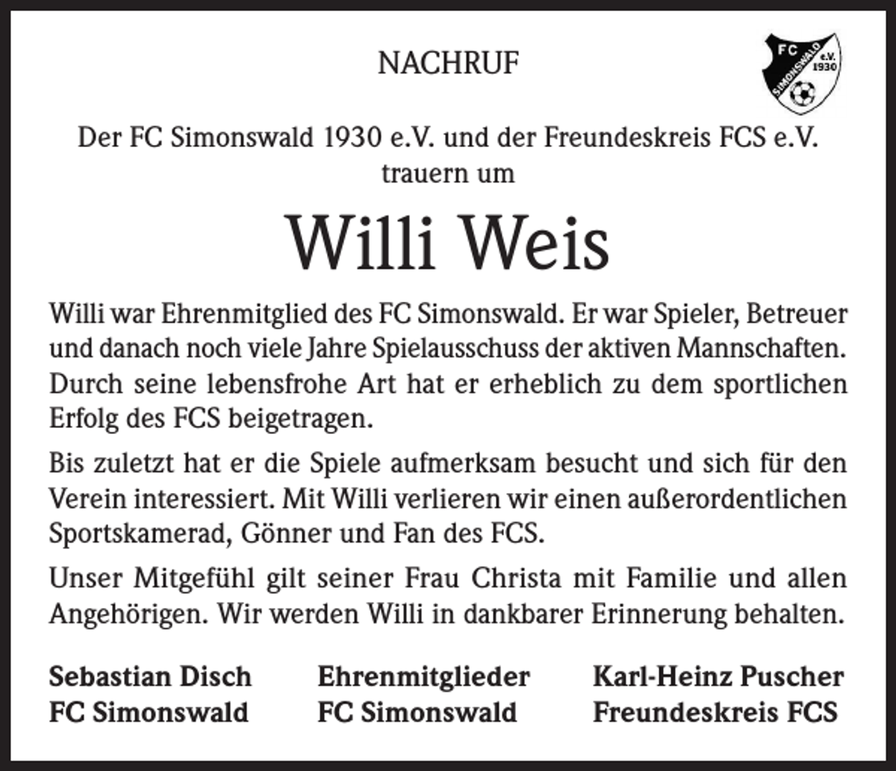 <p>NACHRUF<br />Der FC Simonswald 1930 e.V. und der Freundeskreis FCS e.V.<br />trauern um</p><p>Willi Weis<br />Willi war Ehrenmitglied des FC Simonswald. Er war Spieler, Betreuer<br />und danach noch viele Jahre Spielausschuss der aktiven Mannschaften.<br />Durch seine lebensfrohe Art hat er erheblich zu dem sportlichen<br />Erfolg des FCS beigetragen.<br />Bis zuletzt hat er die Spiele aufmerksam besucht und sich für den<br />Verein interessiert. Mit Willi verlieren wir einen außerordentlichen<br />Sportskamerad, Gönner und Fan des FCS.<br />Unser Mitgefühl gilt seiner Frau Christa mit Familie und allen<br />Angehörigen. Wir werden Willi in dankbarer Erinnerung behalten.<br />Sebastian Disch<br />FC Simonswald</p><p>Ehrenmitglieder<br />FC Simonswald</p><p>Karl-Heinz Puscher<br />Freundeskreis FCS</p>