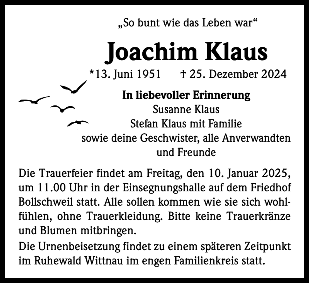 <p>„So bunt wie das Leben war“</p><p>Joachim Klaus</p><p>*13. Juni 1951 † 25. Dezember 2024<br />In liebevoller Erinnerung<br />Susanne Klaus<br />Stefan Klaus mit Familie<br />sowie deine Geschwister, alle Anverwandten<br />und Freunde<br />Die Trauerfeier findet am Freitag, den 10. Januar 2025,<br />um 11.00 Uhr in der Einsegnungshalle auf dem Friedhof<br />Bollschweil statt. Alle sollen kommen wie sie sich wohlfühlen, ohne Trauerkleidung. Bitte keine Trauerkränze<br />und Blumen mitbringen.<br />Die Urnenbeisetzung findet zu einem späteren Zeitpunkt<br />im Ruhewald Wittnau im engen Familienkreis statt.</p>