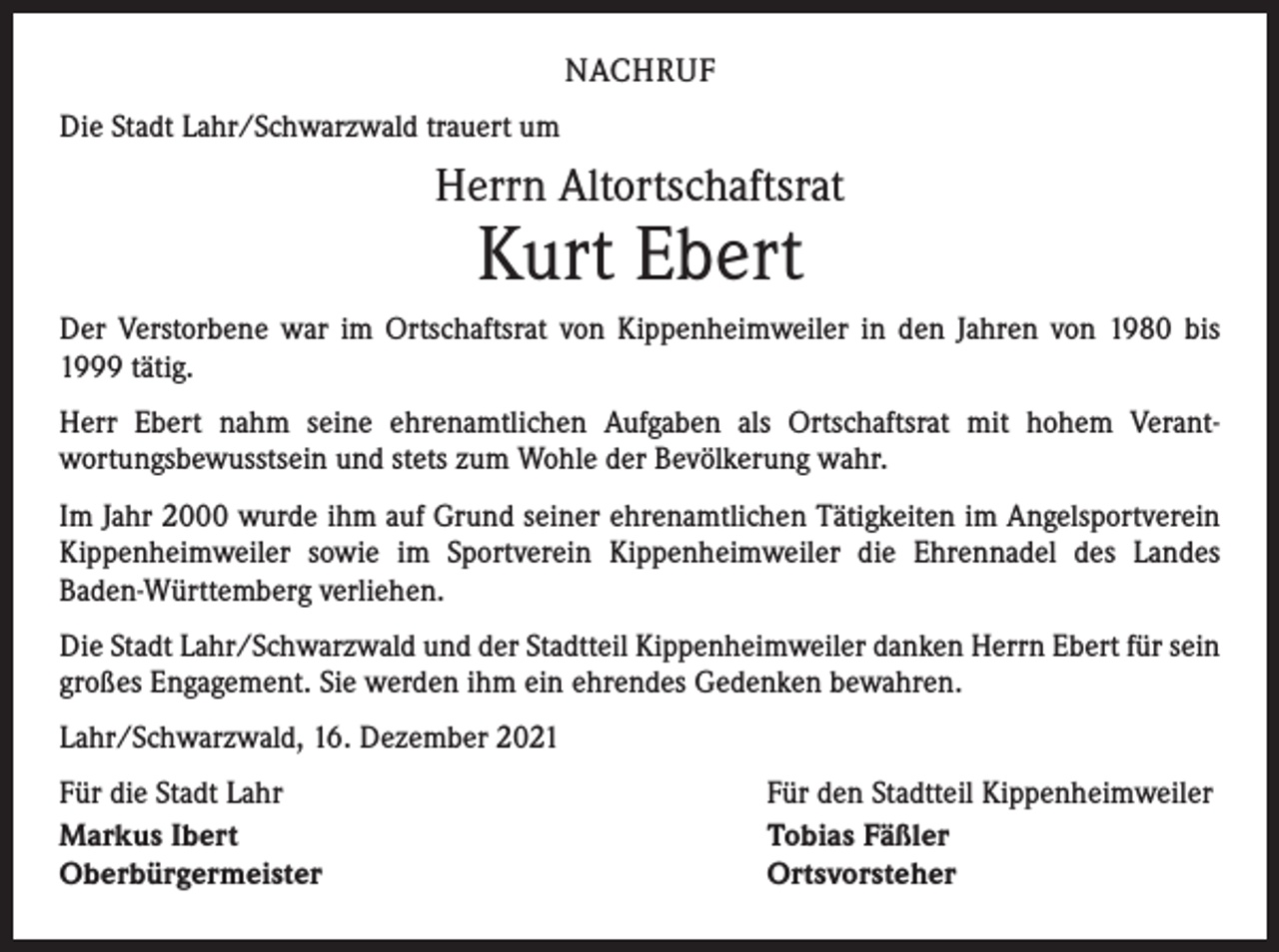 <p>NACHRUF<br />Die Stadt Lahr/Schwarzwald trauert um</p><p>Herrn Altortschaftsrat</p><p>Kurt Ebert</p><p>Der Verstorbene war im Ortschaftsrat von Kippenheimweiler in den Jahren von 1980 bis<br />1999 tätig.<br />Herr Ebert nahm seine ehrenamtlichen Aufgaben als Ortschaftsrat mit hohem Verant­<br />wortungsbewusstsein und stets zum Wohle der Bevölkerung wahr.<br />Im Jahr 2000 wurde ihm auf Grund seiner ehrenamtlichen Tätigkeiten im Angelsport­verein<br />Kippenheimweiler sowie im Sportverein Kippenheimweiler die Ehrennadel des Landes<br />­Baden-Württemberg verliehen.<br />Die Stadt Lahr/Schwarzwald und der Stadtteil Kippenheimweiler danken Herrn Ebert für sein<br />großes Engagement. Sie werden ihm ein ehrendes Gedenken bewahren.<br />Lahr/Schwarzwald, 16. Dezember 2021<br />Für die Stadt Lahr<br />Markus Ibert<br />Oberbürgermeister</p><p>Für den Stadtteil Kippenheimweiler<br />Tobias Fäßler<br />Ortsvorsteher</p>