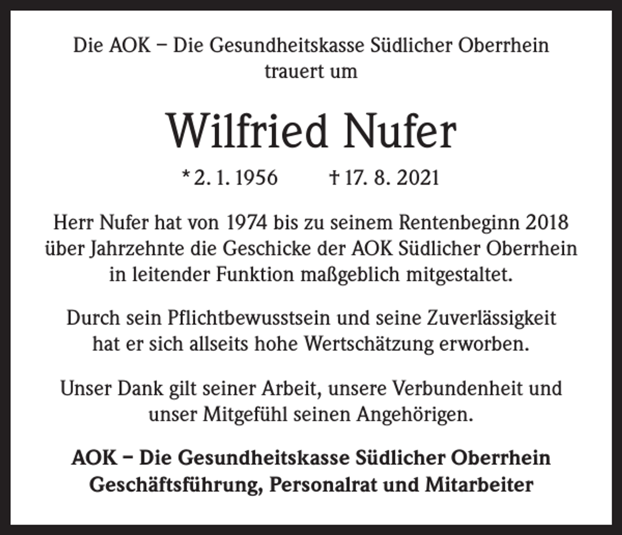 <p>Die AOK – Die Gesundheitskasse Südlicher Oberrhein<br />trauert um</p><p>Wilfried Nufer<br />* 2. 1. 1956</p><p>† 17. 8. 2021</p><p>Herr Nufer hat von 1974 bis zu seinem Rentenbeginn 2018<br />über Jahrzehnte die Geschicke der AOK Südlicher Oberrhein<br />in leitender Funktion maßgeblich mitgestaltet.<br />Durch sein Pflichtbewusstsein und seine Zuverlässigkeit<br />hat er sich allseits hohe Wertschätzung erworben.<br />Unser Dank gilt seiner Arbeit, unsere Verbundenheit und<br />unser Mitgefühl seinen Angehörigen.<br />AOK – Die Gesundheitskasse Südlicher Oberrhein<br />Geschäftsführung, Personalrat und Mitarbeiter</p>