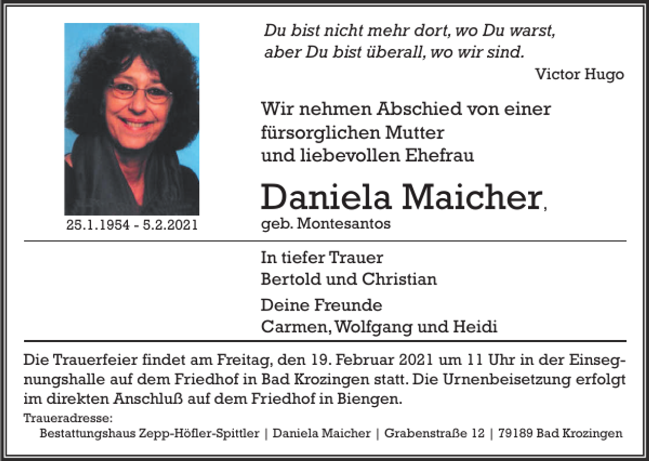 <p>Du bist nicht mehr dort, wo Du warst,<br />aber Du bist überall, wo wir sind.<br />Victor Hugo</p><p>Wir nehmen Abschied von einer<br />fürsorglichen Mutter<br />und liebevollen Ehefrau</p><p>Daniela Maicher,<br />25.1.1954 - 5.2.2021</p><p>geb. Montesantos</p><p>In tiefer Trauer<br />Bertold und Christian<br />Deine Freunde<br />Carmen, Wolfgang und Heidi<br />Die Trauerfeier findet am Freitag, den 19. Februar 2021 um 11 Uhr in der Einsegnungshalle auf dem Friedhof in Bad Krozingen statt. Die Urnenbeisetzung erfolgt<br />im direkten Anschluß auf dem Friedhof in Biengen.<br />Traueradresse:<br />Bestattungshaus Zepp-Höfler-Spittler | Daniela Maicher | Grabenstraße 12 | 79189 Bad Krozingen</p>