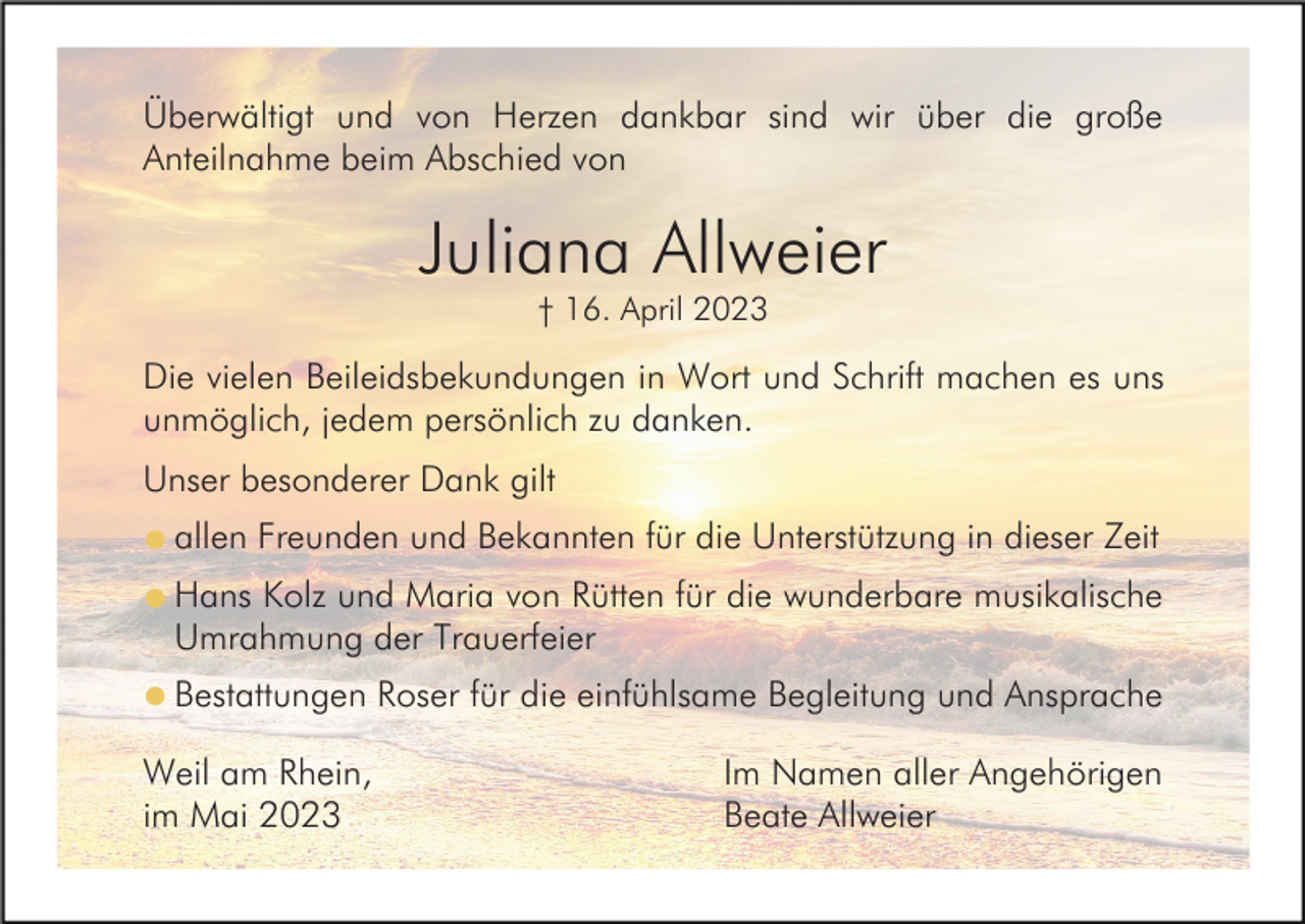 <p>Überwältigt und von Herzen dankbar sind wir über die große<br />Anteilnahme beim Abschied von</p><p>Juliana Allweier<br />† 16. April 2023</p><p>Die vielen Beileidsbekundungen in Wort und Schrift machen es uns<br />unmöglich, jedem persönlich zu danken.<br />Unser besonderer Dank gilt<br />l allen Freunden und Bekannten für die Unterstützung in dieser Zeit<br />l Hans Kolz und Maria von Rütten für die wunderbare musikalische</p><p>Umrahmung der Trauerfeier</p><p>l Bestattungen Roser für die einfühlsame Begleitung und Ansprache</p><p>Weil am Rhein,<br />im Mai 2023</p><p>Im Namen aller Angehörigen<br />Beate Allweier</p>