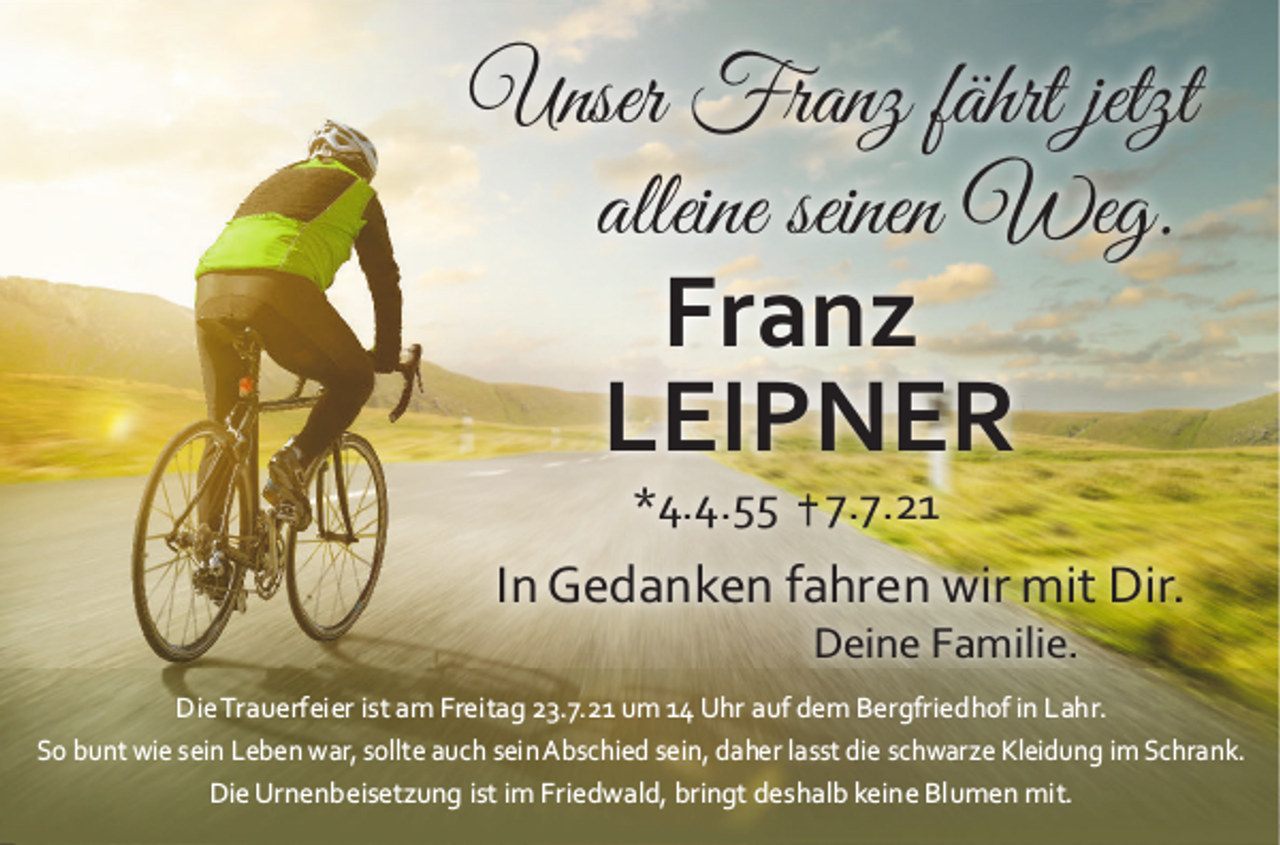 <p>UnserFranzfährtjetzt<br />alleineseinenWeg.</p><p>Franz<br />LEIPNER<br />*4.4.557.7.21</p><p>InGedankenfahrenwirmitDir.<br />DeineFamilie.</p><p>DieTrauerfeieristamFreitag23.7.​21um14UhraufdemBergfriedhofi​nLahr.<br />SobuntwieseinLebenwar,sollteauchseinAbschiedsein,​daherlasst​dieschwarzeKleidungimSchrank.<br />DieUrnenbeisetzungistimFriedwald,​bringtdeshalbkeineBlumenmi​t.</p>