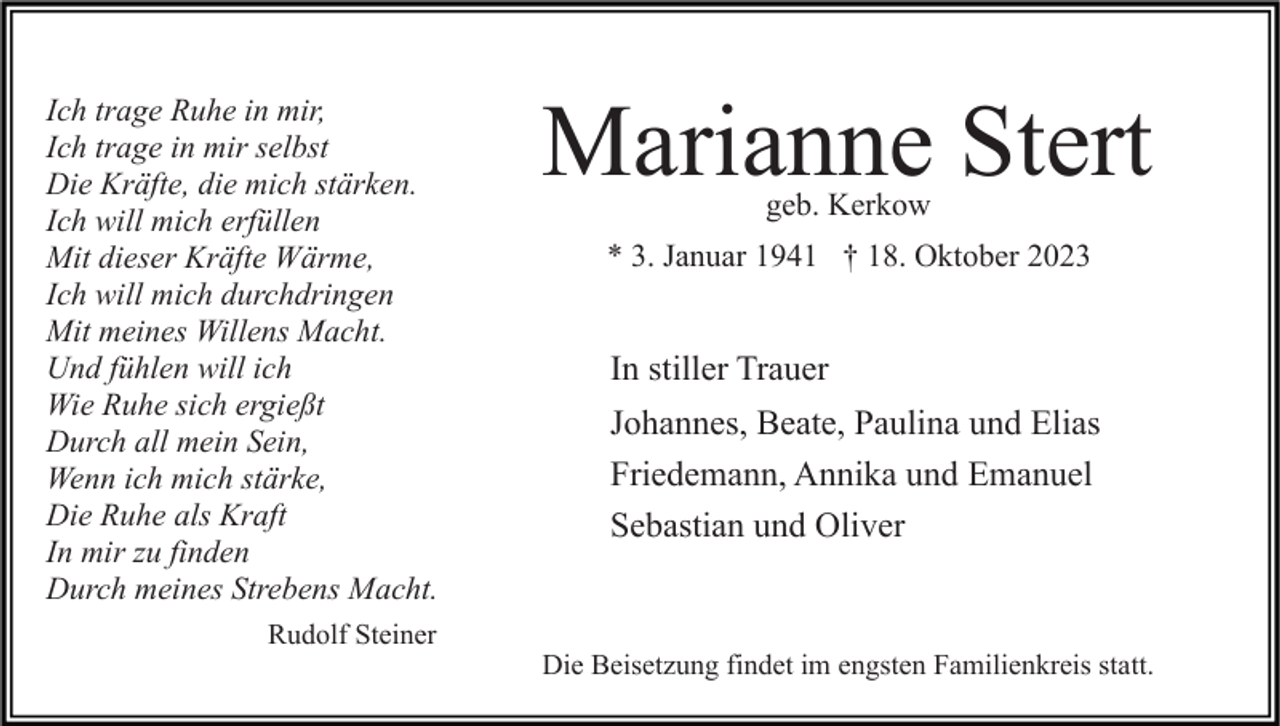 <p>Ich trage Ruhe in mir,<br />Ich trage in mir selbst<br />Die Kräfte, die mich stärken.<br />Ich will mich erfüllen<br />Mit dieser Kräfte Wärme,<br />Ich will mich durchdringen<br />Mit meines Willens Macht.<br />Und fühlen will ich<br />Wie Ruhe sich ergießt<br />Durch all mein Sein,<br />Wenn ich mich stärke,<br />Die Ruhe als Kraft<br />In mir zu finden<br />Durch meines Strebens Macht.<br />Rudolf Steiner</p><p>Marianne Stert<br />geb. Kerkow</p><p>* 3. Januar 1941 † 18. Oktober 2023</p><p>In stiller Trauer<br />Johannes, Beate, Paulina und Elias<br />Friedemann, Annika und Emanuel<br />Sebastian und Oliver</p><p>Die Beisetzung findet im engsten Familienkreis statt.</p>