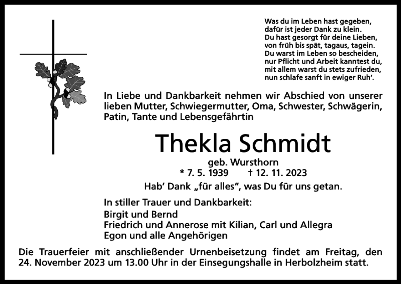<p>Was du im Leben hast gegeben,<br />dafür ist jeder Dank zu klein.<br />Du hast gesorgt für deine Lieben,<br />von früh bis spät, tagaus, tagein.<br />Du warst im Leben so bescheiden,<br />nur Pflicht und Arbeit kanntest du,<br />mit allem warst du stets zufrieden,<br />nun schlafe sanft in ewiger Ruh’.</p><p>In Liebe und Dankbarkeit nehmen wir Abschied von unserer<br />lieben Mutter, Schwiegermutter, Oma, Schwester, Schwägerin,<br />­Patin, ­Tante und Lebensgefährtin</p><p>Thekla Schmidt</p><p>geb. Wursthorn<br />* 7. 5. 1939 † 12. 11. 2023<br />Hab’ Dank „für alles“, was Du für uns getan.<br />In stiller Trauer und Dankbarkeit:<br />Birgit und Bernd<br />Friedrich und Annerose mit Kilian, Carl und Allegra<br />Egon und alle Angehörigen<br />Die Trauerfeier mit anschließender Urnenbeisetzung findet am Freitag, den<br />24. November 2023 um 13.00 Uhr in der Einsegungshalle in Herbolzheim statt.</p>