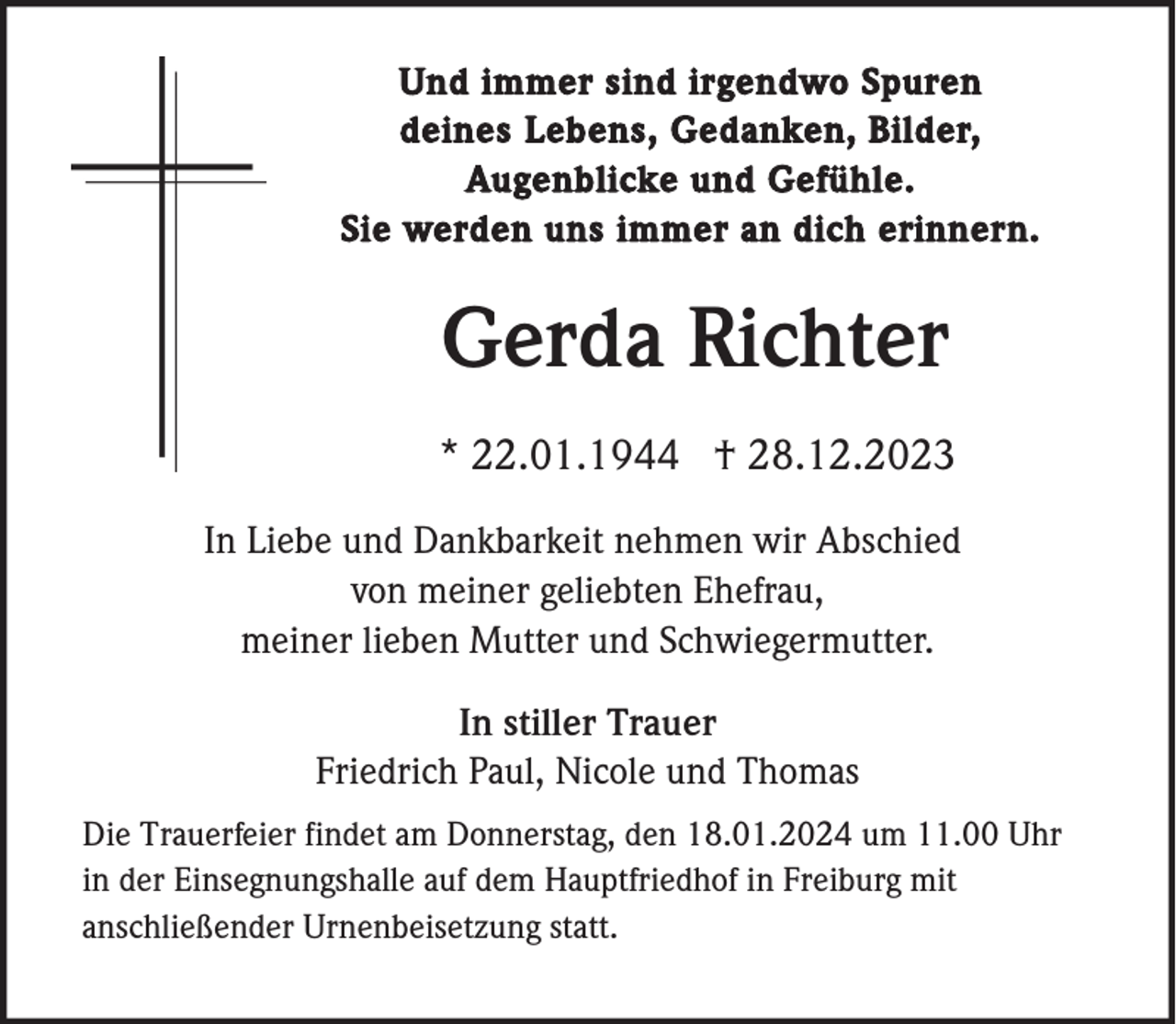 <p>Und immer sind irgendwo Spuren<br />deines Lebens, Gedanken, Bilder,<br />Augenblicke und Gefühle.<br />Sie werden uns immer an dich erinnern.</p><p>Gerda Richter<br />* 22.01.1944 † 28.12.2023<br />In Liebe und Dankbarkeit nehmen wir Abschied<br />von meiner geliebten Ehefrau,<br />meiner lieben Mutter und Schwiegermutter.<br />In stiller Trauer<br />Friedrich Paul, Nicole und Thomas<br />Die Trauerfeier findet am Donnerstag, den 18.01.2024 um 11.00 Uhr<br />in der Einsegnungshalle auf dem Hauptfriedhof in Freiburg mit<br />anschließender Urnenbeisetzung statt.</p>