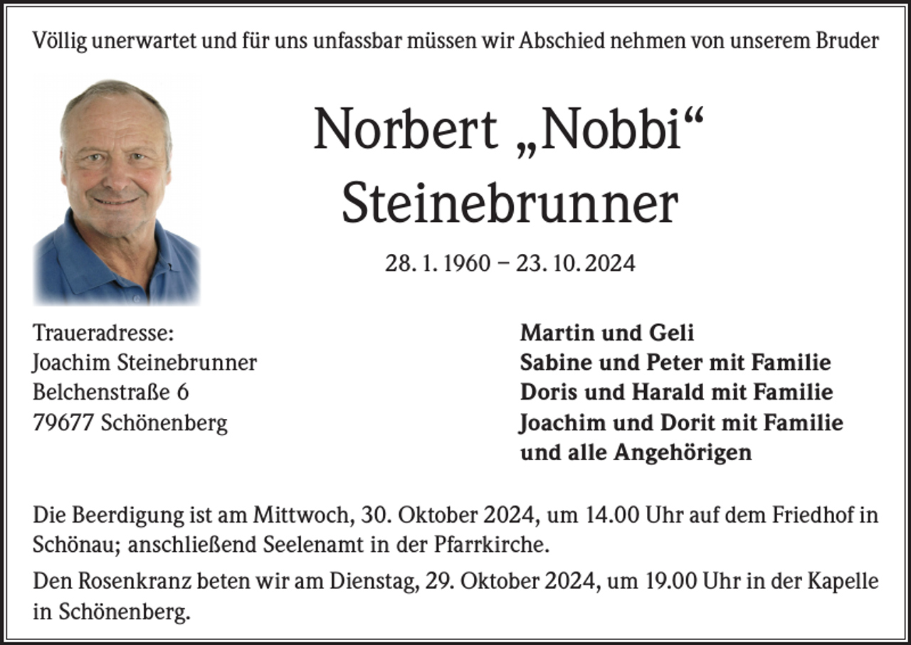 <p>Völlig unerwartet und für uns unfassbar müssen wir Abschied nehmen von unserem Bruder</p><p>Norbert „Nobbi“<br />Steinebrunner<br />28. 1. 1960 – 23. 10. 2024<br />Traueradresse:<br />Joachim Steinebrunner<br />Belchenstraße 6<br />79677 Schönenberg</p><p>Martin und Geli<br />Sabine und Peter mit Familie<br />Doris und Harald mit Familie<br />Joachim und Dorit mit Familie<br />und alle Angehörigen</p><p>Die Beerdigung ist am Mittwoch, 30. Oktober 2024, um 14.00 Uhr auf dem Friedhof in<br />Schönau; anschließend Seelenamt in der Pfarrkirche.<br />Den Rosenkranz beten wir am Dienstag, 29. Oktober 2024, um 19.00 Uhr in der Kapelle<br />in Schönenberg.</p>