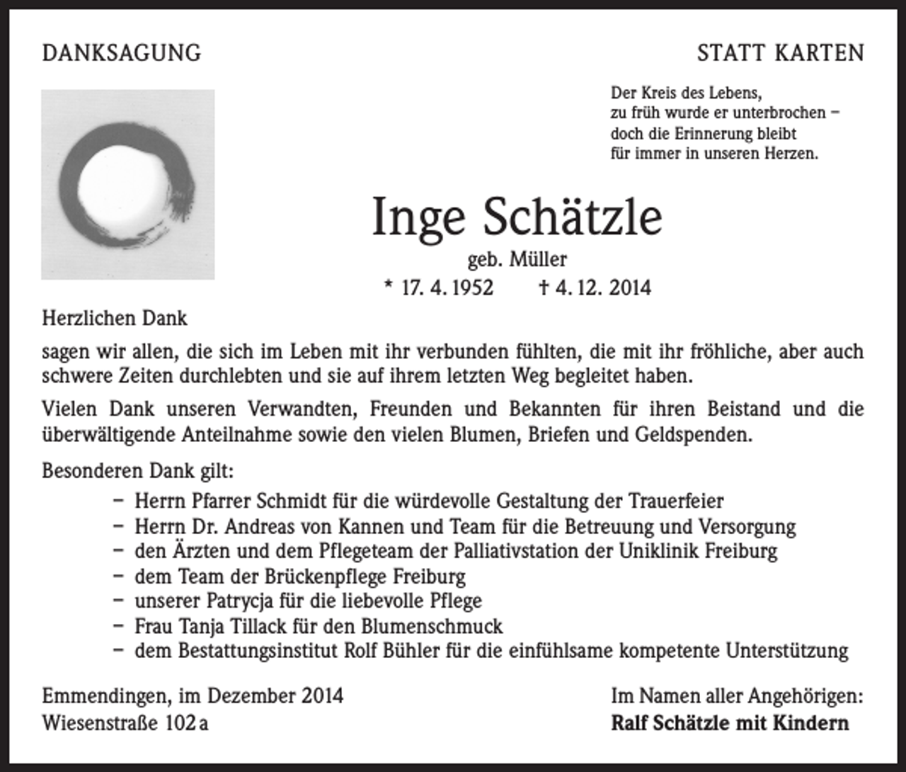 <p>DANKSAGUNG</p><p>STATT KARTEN<br />Der Kreis des Lebens,<br />zu früh wurde er unterbrochen –<br />doch die Erinnerung bleibt<br />für immer in unseren Herzen.</p><p>Inge Schätzle<br />geb. Müller<br />* 17. 4. 1952 † 4. 12. 2014</p><p>Herzlichen Dank<br />sagen wir allen, die sich im Leben mit ihr verbunden fühlten, die mit ihr fröhliche, aber auch<br />schwere Zeiten durchlebten und sie auf ihrem letzten Weg begleitet haben.<br />Vielen Dank unseren Verwandten, Freunden und Bekannten für ihren Beistand und die<br />­überwältigende Anteilnahme sowie den vielen Blumen, Briefen und Geldspenden.<br />Besonderen Dank gilt:<br />– Herrn Pfarrer Schmidt für die würdevolle Gestaltung der Trauerfeier<br />– Herrn Dr. Andreas von Kannen und Team für die Betreuung und Versorgung<br />– den Ärzten und dem Pflegeteam der Palliativstation der Uniklinik Freiburg<br />– dem Team der Brückenpflege Freiburg<br />– unserer Patrycja für die liebevolle Pflege<br />– Frau Tanja Tillack für den Blumenschmuck<br />– dem Bestattungsinstitut Rolf Bühler für die einfühlsame kompetente Unterstützung<br />Emmendingen, im Dezember 2014<br />Wiesenstraße 102 a</p><p>Im Namen aller Angehörigen:<br />Ralf Schätzle mit Kindern</p>