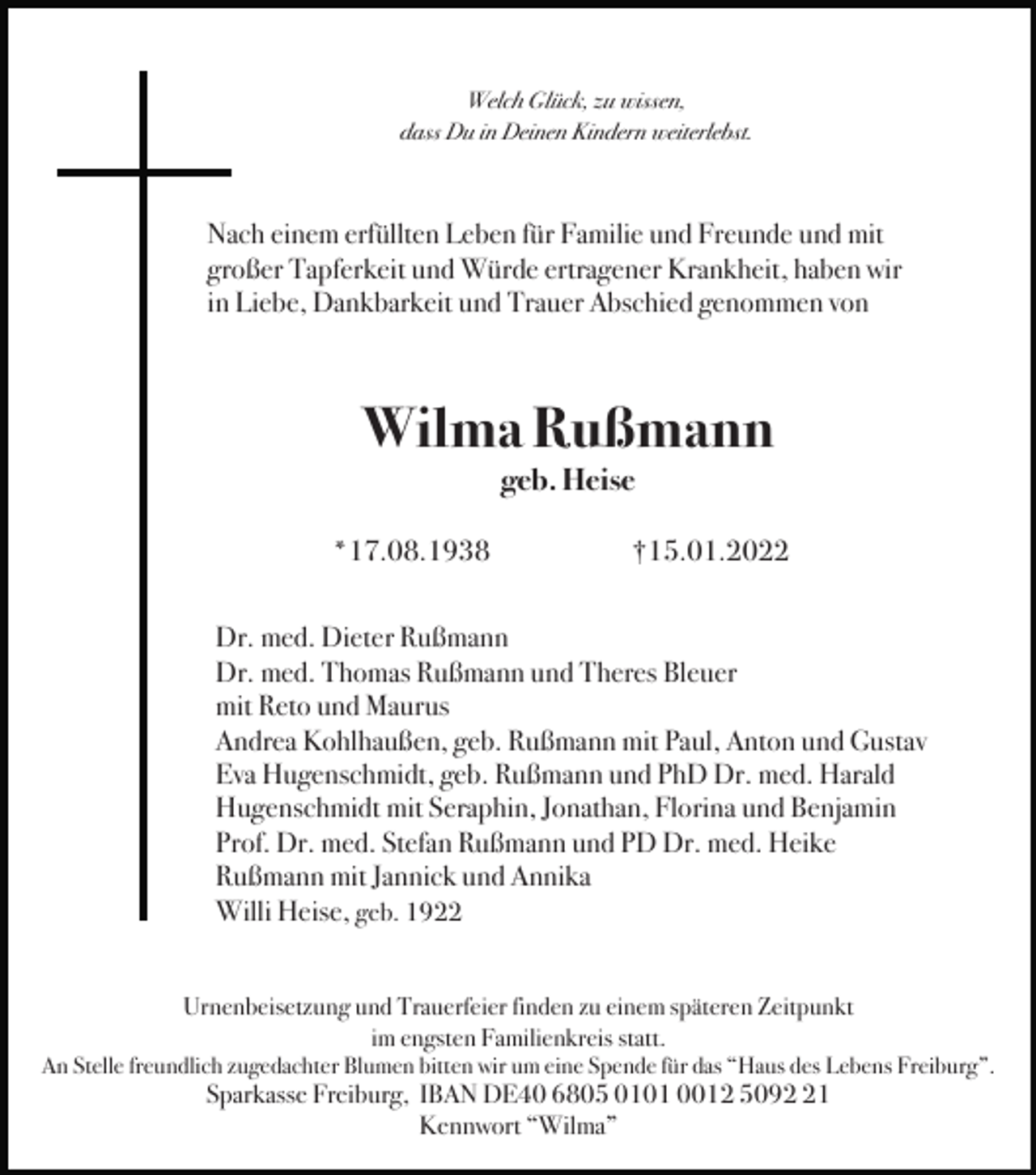 <p>Welch Glück, zu wissen,<br />dass Du in Deinen Kindern weiterlebst.</p><p>Nach einem erfüllten Leben für Familie und Freunde und mit<br />großer Tapferkeit und Würde ertragener Krankheit, haben wir<br />in Liebe, Dankbarkeit und Trauer Abschied genommen von</p><p>Wilma Rußmann<br />geb. Heise<br />*17.08.1938</p><p>†15.01.2022</p><p>Dr. med. Dieter Rußmann<br />Dr. med. Thomas Rußmann und Theres Bleuer<br />mit Reto und Maurus<br />Andrea Kohlhaußen, geb. Rußmann mit Paul, Anton und Gustav<br />Eva Hugenschmidt, geb. Rußmann und PhD Dr. med. Harald<br />Hugenschmidt mit Seraphin, Jonathan, Florina und Benjamin<br />Prof. Dr. med. Stefan Rußmann und PD Dr. med. Heike<br />Rußmann mit Jannick und Annika<br />Willi Heise, geb. 1922<br />Urnenbeisetzung und Trauerfeier finden zu einem späteren Zeitpunkt<br />im engsten Familienkreis statt.<br />An Stelle freundlich zugedachter Blumen bitten wir um eine Spende für das “Haus des Lebens Freiburg”.</p><p>Sparkasse Freiburg, IBAN DE40 6805 0101 0012 5091<br />Kennwort “Wilma”</p>