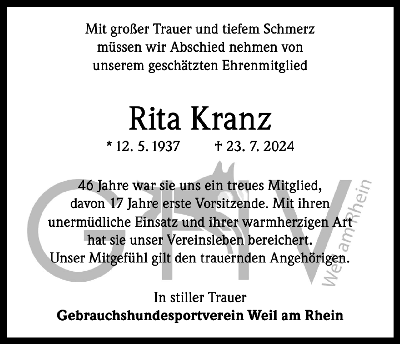 <p>Mit großer Trauer und tiefem Schmerz<br />müssen wir Abschied nehmen von<br />unserem geschätzten Ehrenmitglied</p><p>Rita Kranz</p><p>* 12. 5. 1937</p><p>† 23. 7. 2026 Jahre war sie uns ein treues Mitglied,<br />davon 17 Jahre erste Vorsitzende. Mit ihren<br />unermüdliche Einsatz und ihrer warmherzigen Art<br />hat sie unser Vereinsleben bereichert.<br />Unser Mitgefühl gilt den trauernden Angehörigen.<br />In stiller Trauer<br />Gebrauchshundesportverein Weil am Rhein</p>