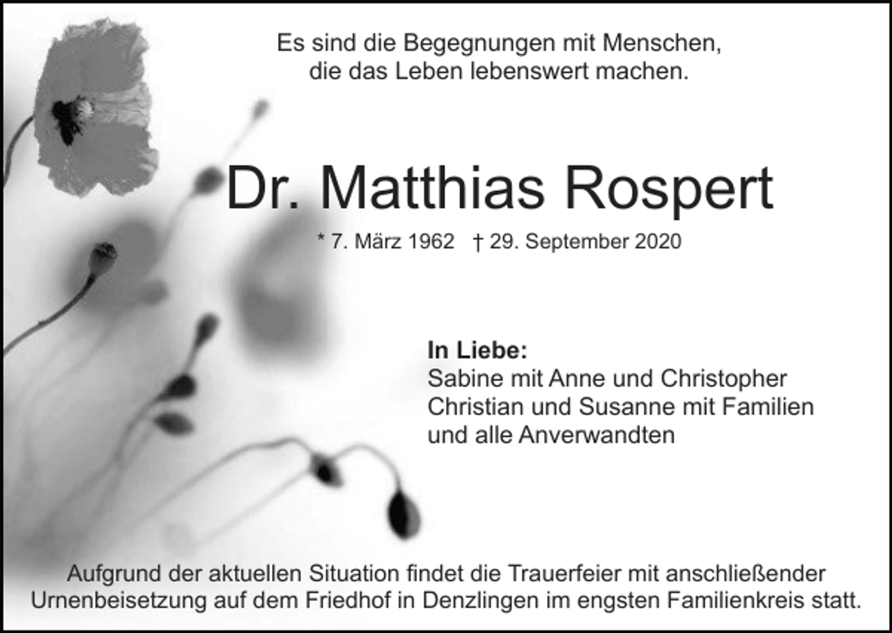 <p>Es sind die Begegnungen mit Menschen,<br />die das Leben lebenswert machen.</p><p>Dr. Matthias Rospert<br />* 7. März 1962 † 29. September 2020</p><p>In Liebe:<br />Sabine mit Anne und Christopher<br />Christian und Susanne mit Familien<br />und alle Anverwandten</p><p>Aufgrund der aktuellen Situation findet die Trauerfeier mit anschließender<br />Urnenbeisetzung auf dem Friedhof in Denzlingen im engsten Familienkreis statt.</p>