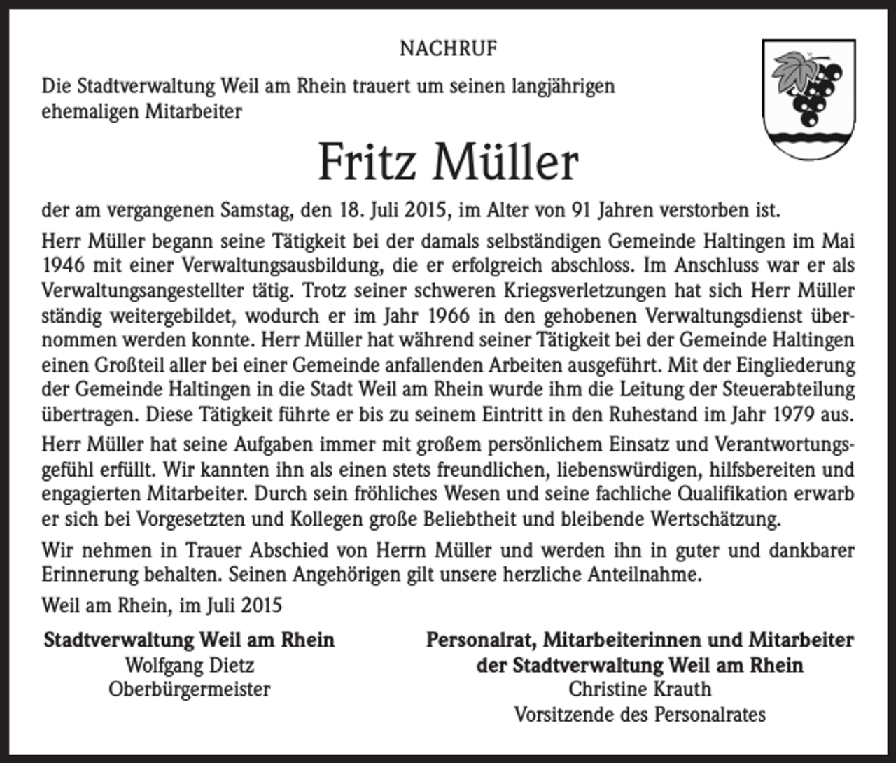 <p>NACHRUF<br />Die Stadtverwaltung Weil am Rhein trauert um seinen langjährigen<br />ehemaligen Mitarbeiter</p><p>Fritz Müller<br />der am vergangenen Samstag, den 18. Juli 2015, im Alter von 91 Jahren verstorben ist.<br />Herr Müller begann seine Tätigkeit bei der damals selbständigen Gemeinde Haltingen im Mai<br />1946 mit einer Verwaltungsausbildung, die er erfolgreich abschloss. Im Anschluss war er als<br />Verwaltungsangestellter tätig. Trotz seiner schweren Kriegsverletzungen hat sich Herr Müller<br />ständig weitergebildet, wodurch er im Jahr 1966 in den gehobenen Verwaltungsdienst übernommen werden konnte. Herr Müller hat während seiner Tätigkeit bei der Gemeinde Haltingen<br />einen Großteil aller bei einer Gemeinde anfallenden Arbeiten ausgeführt. Mit der Eingliederung<br />der Gemeinde Haltingen in die Stadt Weil am Rhein wurde ihm die Leitung der Steuerabteilung<br />übertragen. Diese Tätigkeit führte er bis zu seinem Eintritt in den Ruhestand im Jahr 1979 aus.<br />Herr Müller hat seine Aufgaben immer mit großem persönlichem Einsatz und Verantwortungsgefühl erfüllt. Wir kannten ihn als einen stets freundlichen, liebenswürdigen, hilfsbereiten und<br />engagierten Mitarbeiter. Durch sein fröhliches Wesen und seine fachliche Qualifikation erwarb<br />er sich bei Vorgesetzten und Kollegen große Beliebtheit und bleibende Wertschätzung.<br />Wir nehmen in Trauer Abschied von Herrn Müller und werden ihn in guter und dankbarer<br />­Erinnerung behalten. Seinen Angehörigen gilt unsere herzliche Anteilnahme.<br />Weil am Rhein, im Juli 2015<br />Stadtverwaltung Weil am Rhein</p><p>Wolfgang Dietz</p><p>Oberbürgermeister</p><p>Personalrat, Mitarbeiterinnen und Mitarbeiter<br />der Stadtverwaltung Weil am Rhein<br />Christine Krauth<br />Vorsitzende des Personalrates</p>