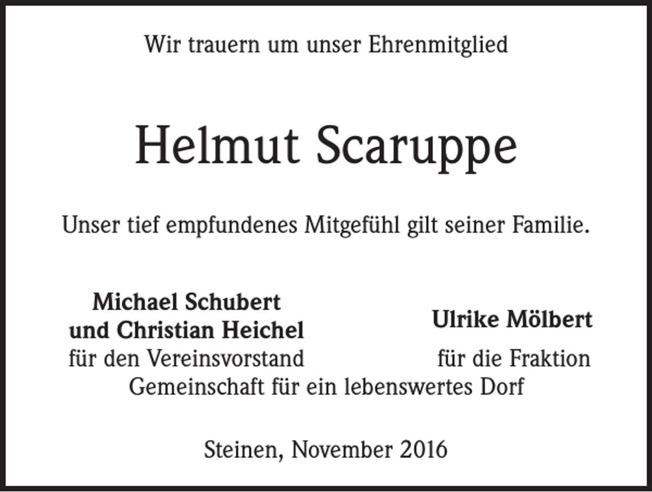 <p>Wir trauern um unser Ehrenmitglied</p><p>Helmut Scaruppe<br />Unser tief empfundenes Mitgefühl gilt seiner Familie.</p><p>Michael Schubert</p><p>Ulrike Mölbert<br />und Christian Heichel<br />für den Vereinsvorstand<br />für die Fraktion<br />Gemeinschaft für ein lebenswertes Dorf<br />Steinen, November 2016</p>