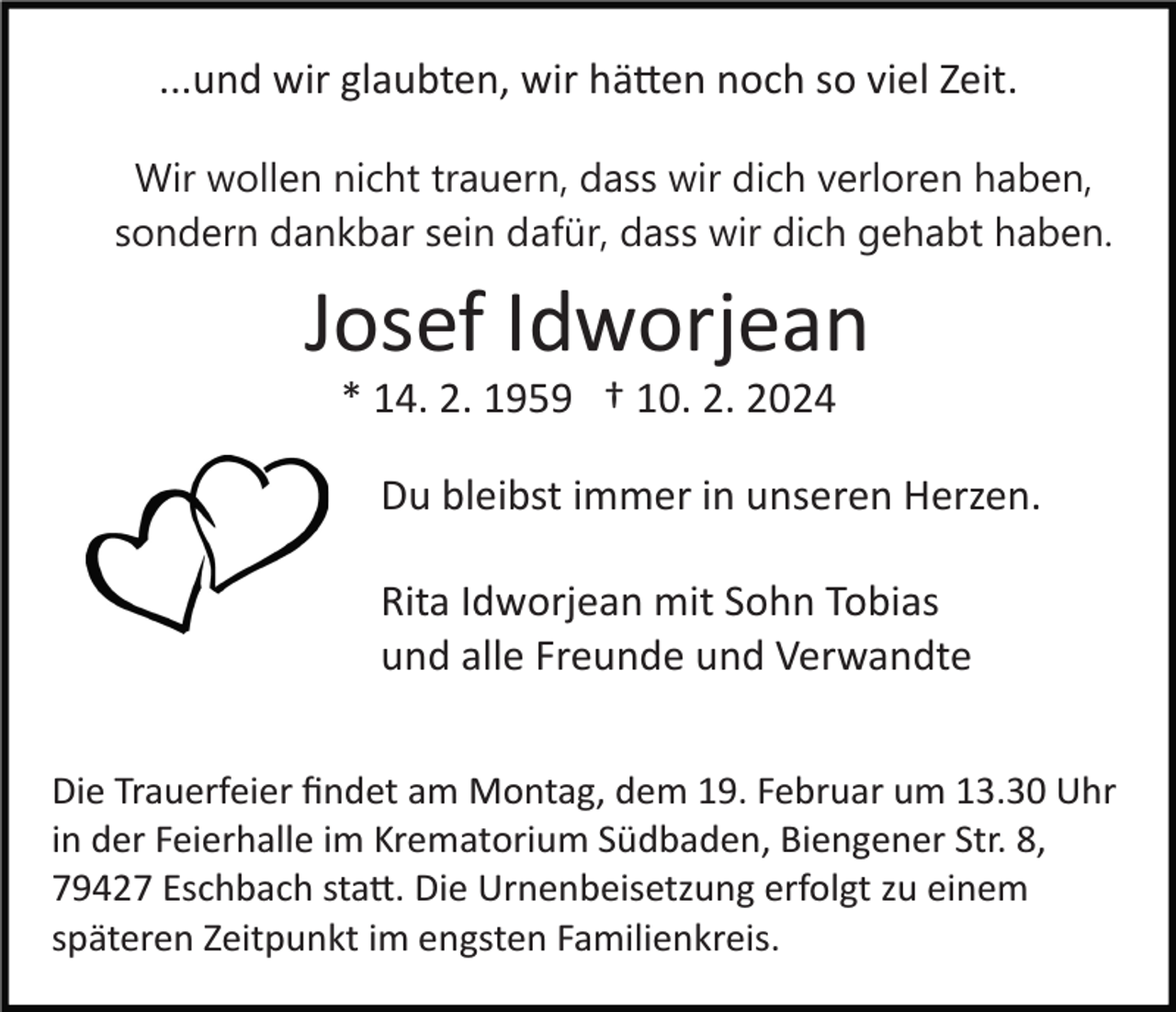 <p>...und wir glaubten, wir hätten noch so viel Zeit.<br />Wir wollen nicht trauern, dass wir dich verloren haben,<br />sondern dankbar sein dafür, dass wir dich gehabt haben.</p><p>Josef Idworjean<br />* 14. 2. 1959 † 10. 2. 2024<br />Du bleibst immer in unseren Herzen.<br />Rita Idworjean mit Sohn Tobias<br />und alle Freunde und Verwandte<br />Die Trauerfeier ﬁndet am Montag, dem 19. Februar um 13.30 Uhr<br />in der Feierhalle im Krematorium Südbaden, Biengener Str. 8,<br />79427 Eschbach statt. Die Urnenbeisetzung erfolgt zu einem<br />späteren Zeitpunkt im engsten Familienkreis.</p>