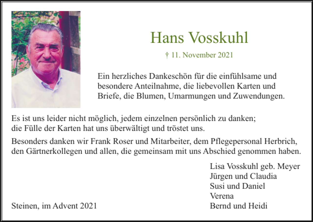 <p>Hans Vosskuhl<br />† 11. November 2021</p><p>Ein herzliches Dankeschön für die einfühlsame und<br />besondere Anteilnahme, die liebevollen Karten und<br />Briefe, die Blumen, Umarmungen und Zuwendungen.<br />Es ist uns leider nicht möglich, jedem einzelnen persönlich zu danken;<br />die Fülle der Karten hat uns überwältigt und tröstet uns.<br />Besonders danken wir Frank Roser und Mitarbeiter, dem Pflegepersonal Herbrich,<br />den Gärtnerkollegen und allen, die gemeinsam mit uns Abschied genommen haben.</p><p>Steinen, im Advent 2021</p><p>Lisa Vosskuhl geb. Meyer<br />Jürgen und Claudia<br />Susi und Daniel<br />Verena<br />Bernd und Heidi</p>