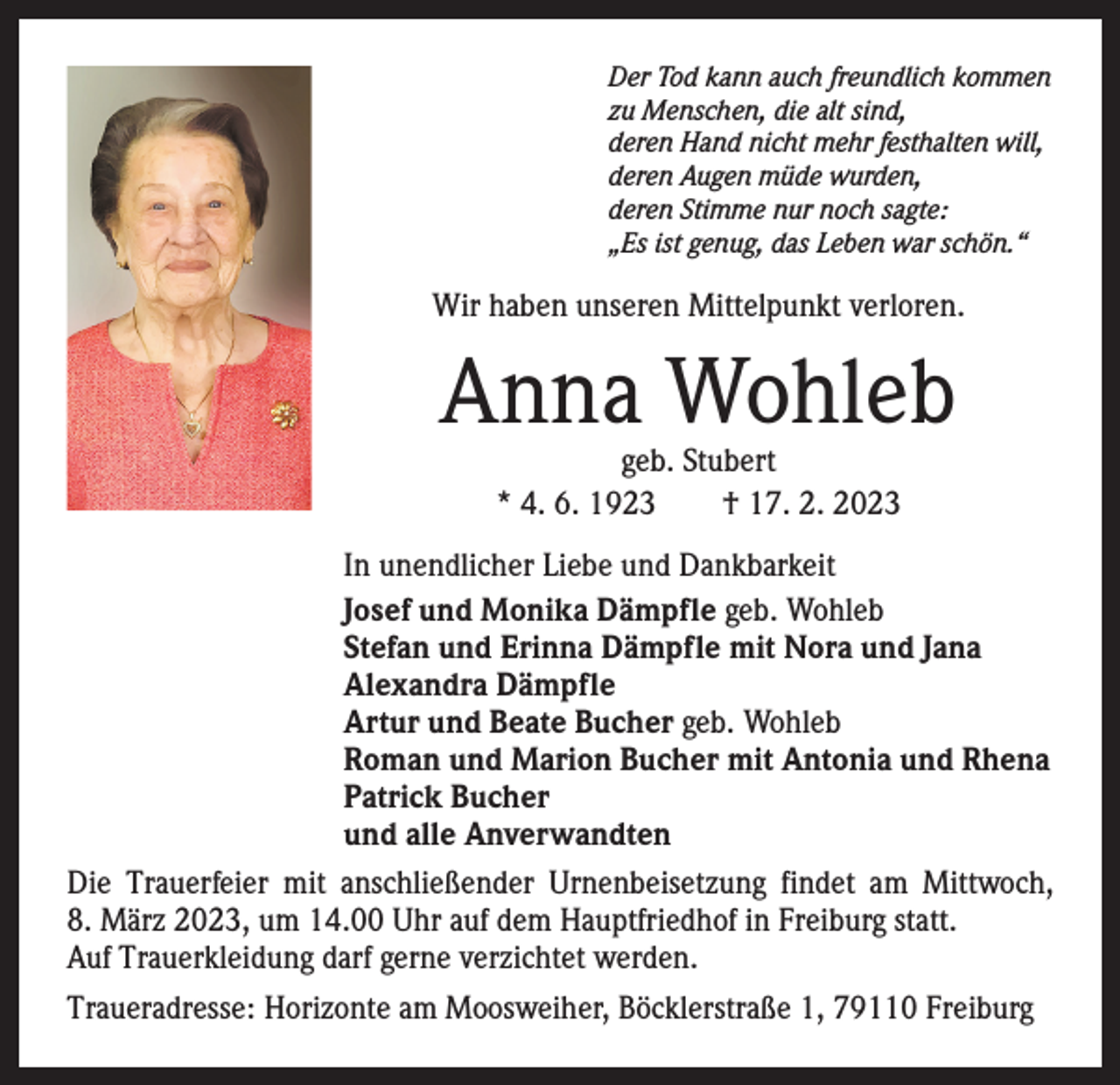 <p>Der Tod kann auch freundlich kommen<br />zu Menschen, die alt sind,<br />deren Hand nicht mehr festhalten will,<br />deren Augen müde wurden,<br />deren Stimme nur noch sagte:<br />„Es ist genug, das Leben war schön.“</p><p>Wir haben unseren Mittelpunkt verloren.</p><p>Anna Wohleb<br />geb. Stubert<br />* 4. 6. 1923 † 17. 2. 2023</p><p>In unendlicher Liebe und Dankbarkeit<br />Josef und Monika Dämpfle geb. Wohleb<br />Stefan und Erinna Dämpfle mit Nora und Jana<br />Alexandra Dämpfle<br />Artur und Beate Bucher geb. Wohleb<br />Roman und Marion Bucher mit Antonia und Rhena<br />Patrick Bucher<br />und alle Anverwandten<br />Die Trauerfeier mit anschließender Urnenbeisetzung findet am Mittwoch,<br />8. März 2023, um 14.00 Uhr auf dem Hauptfriedhof in Freiburg statt.<br />Auf Trauerkleidung darf gerne verzichtet werden.<br />Traueradresse: Horizonte am Moosweiher, Böcklerstraße 1, 79110 Freiburg</p>