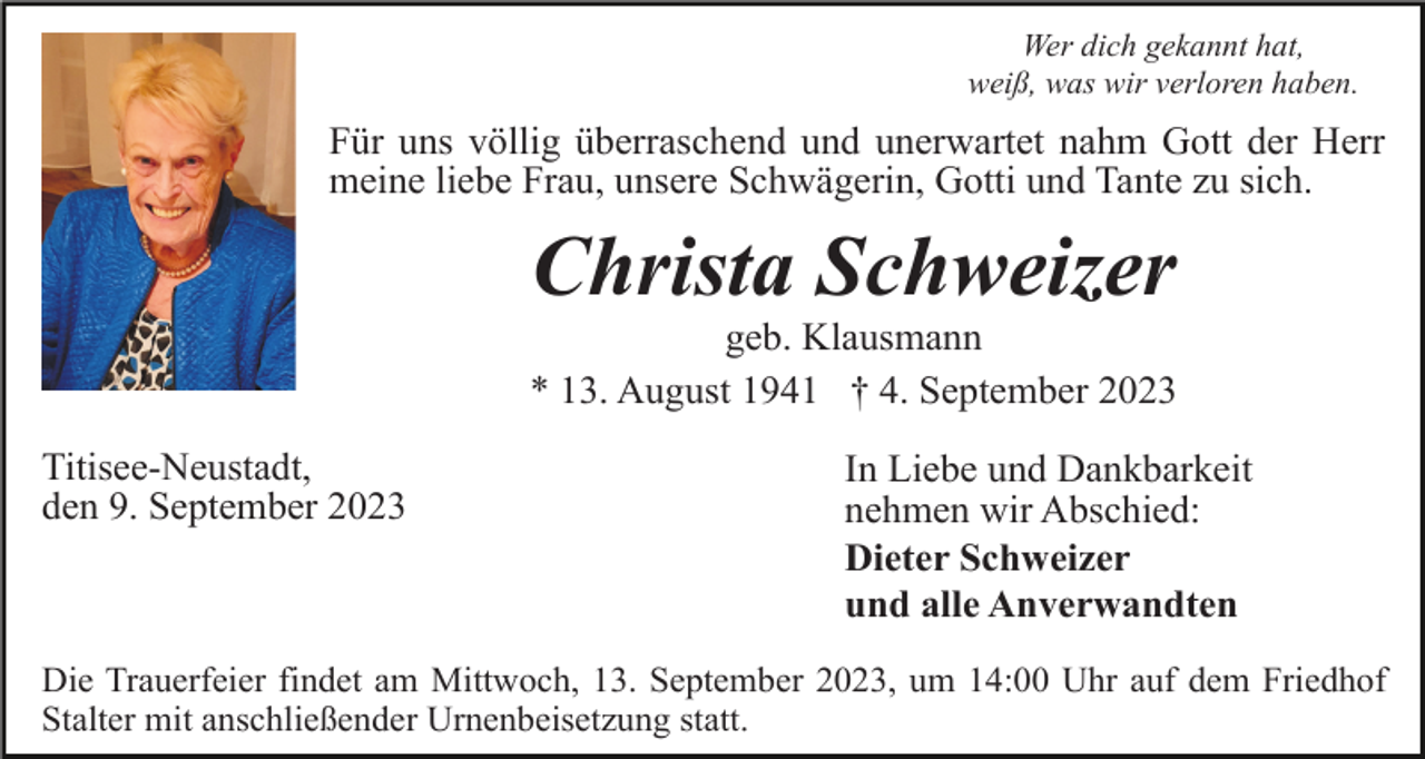 <p>Wer dich gekannt hat,<br />weiß, was wir verloren haben.</p><p>Für uns völlig überraschend und unerwartet nahm Gott der Herr<br />meine liebe Frau, unsere Schwägerin, Gotti und Tante zu sich.</p><p>Christa Schweizer<br />geb. Klausmann<br />* 13. August 1941 † 4. September 2023<br />Titisee-Neustadt,<br />den 9. September 2023</p><p>In Liebe und Dankbarkeit<br />nehmen wir Abschied:<br />Dieter Schweizer<br />und alle Anverwandten</p><p>Die Trauerfeier findet am Mittwoch, 13. September 2023, um 14:00 Uhr auf dem Friedhof<br />Stalter mit anschließender Urnenbeisetzung statt.</p>