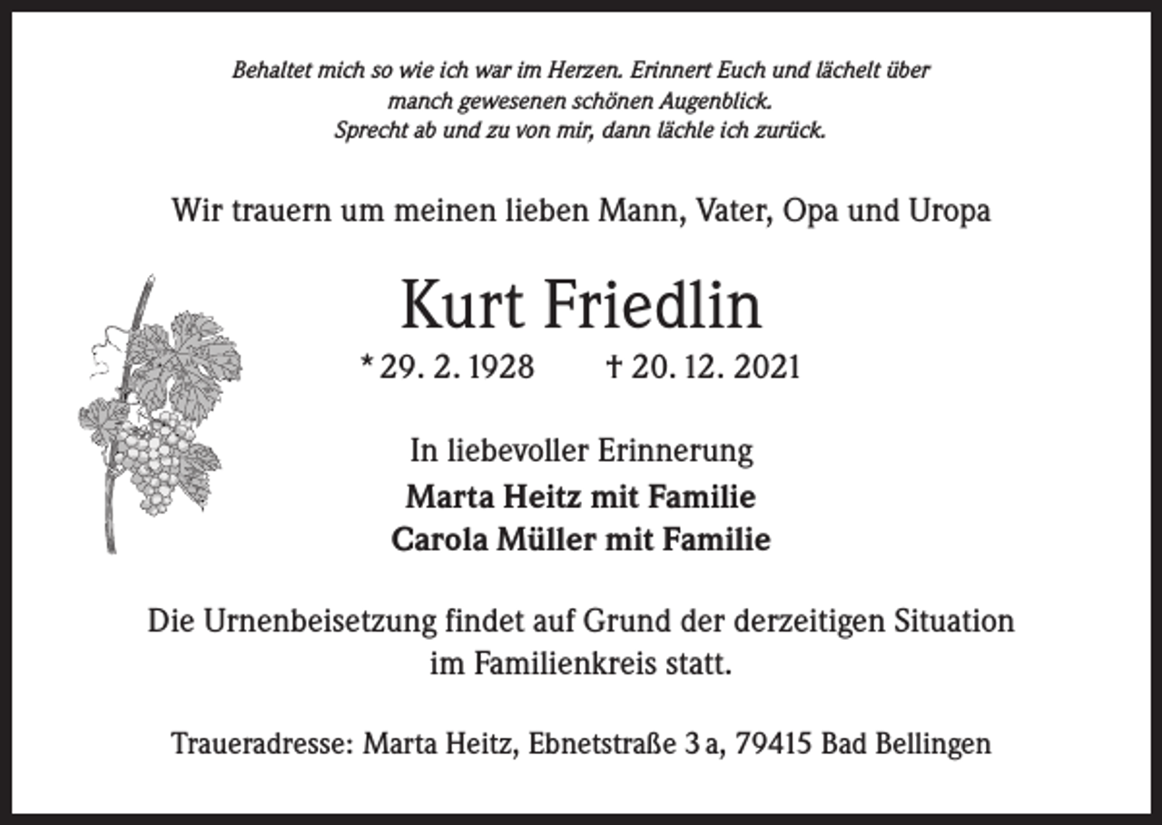 <p>Behaltet mich so wie ich war im Herzen. Erinnert Euch und lächelt über<br />manch gewesenen schönen Augenblick.<br />Sprecht ab und zu von mir, dann lächle ich zurück.</p><p>Wir trauern um meinen lieben Mann, Vater, Opa und Uropa</p><p>Kurt Friedlin<br />* 29. 2. 1928 † 20. 12. 2021<br />In liebevoller Erinnerung<br />Marta Heitz mit Familie<br />Carola Müller mit Familie<br />Die Urnenbeisetzung findet auf Grund der derzeitigen Situation<br />im Familienkreis statt.<br />Traueradresse: Marta Heitz, Ebnetstraße 3 a, 79415 Bad Bellingen</p>