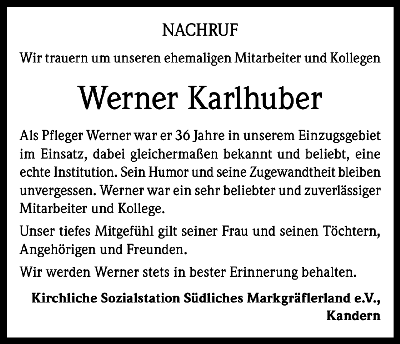 <p>NACHRUF<br />Wir trauern um unseren ehemaligen Mitarbeiter und Kollegen</p><p>Werner Karlhuber<br />Als Pfleger Werner war er 36 Jahre in unserem Einzugsgebiet<br />im Einsatz, dabei gleichermaßen bekannt und beliebt, eine<br />echte Institution. Sein Humor und seine Zugewandtheit bleiben<br />unvergessen. Werner war ein sehr beliebter und zuverlässiger<br />Mitarbeiter und Kollege.<br />Unser tiefes Mitgefühl gilt seiner Frau und seinen Töchtern,<br />Angehörigen und Freunden.<br />Wir werden Werner stets in bester Erinnerung behalten.<br />Kirchliche Sozialstation Südliches Markgräflerland e.V.,<br />Kandern</p>