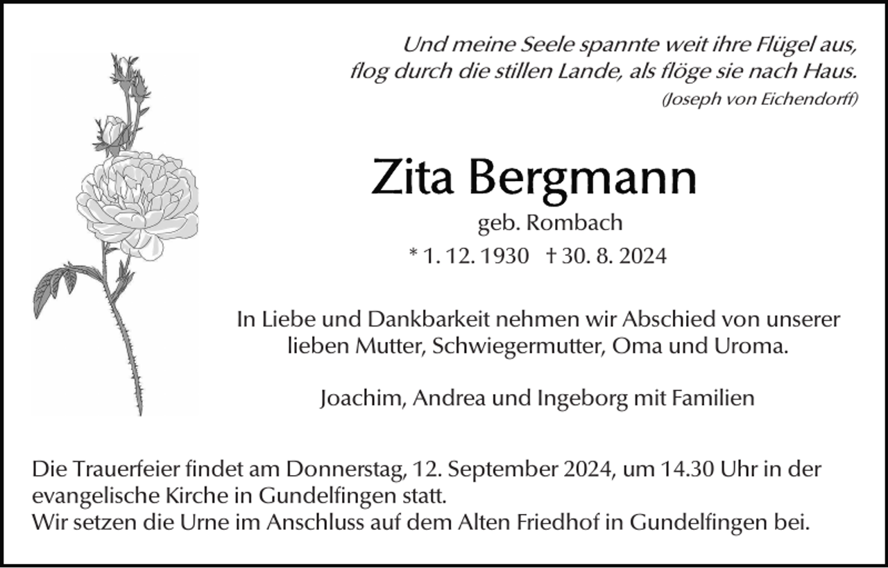 <p>Und meine Seele spannte weit ihre Flügel aus,<br />flog durch die stillen Lande, als flöge sie nach Haus.<br />(Joseph von Eichendorff)</p><p>geb. Rombach<br />* 1. 12. 1930 † 30. 8. 2024<br />In Liebe und Dankbarkeit nehmen wir Abschied von unserer<br />lieben Mutter, Schwiegermutter, Oma und Uroma.<br />Joachim, Andrea und Ingeborg mit Familien<br />Die Trauerfeier findet am Donnerstag, 12. September 2024, um 14.30 Uhr in der<br />evangelische Kirche in Gundelfingen statt.<br />Wir setzen die Urne im Anschluss auf dem Alten Friedhof in Gundelfingen bei.</p>