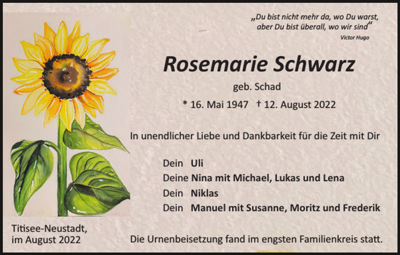 <p>„Du bist nicht mehr da, wo Du warst,<br />aber Du bist überall, wo wir sind“<br />Victor Hugo</p><p>Rosemarie Schwarz<br />geb. Schad<br />* 16. Mai 1947 † 12. August 2022<br />In unendlicher Liebe und Dankbarkeit für die Zeit mit Dir<br />Dein Uli<br />Deine Nina mit Michael, Lukas und Lena<br />Dein Niklas<br />Dein Manuel mit Susanne, Moritz und Frederik<br />Ti�see­Neustadt,<br />im August 2022</p><p>Die Urnenbeisetzung fand im engsten Familienkreis sta�.</p>
