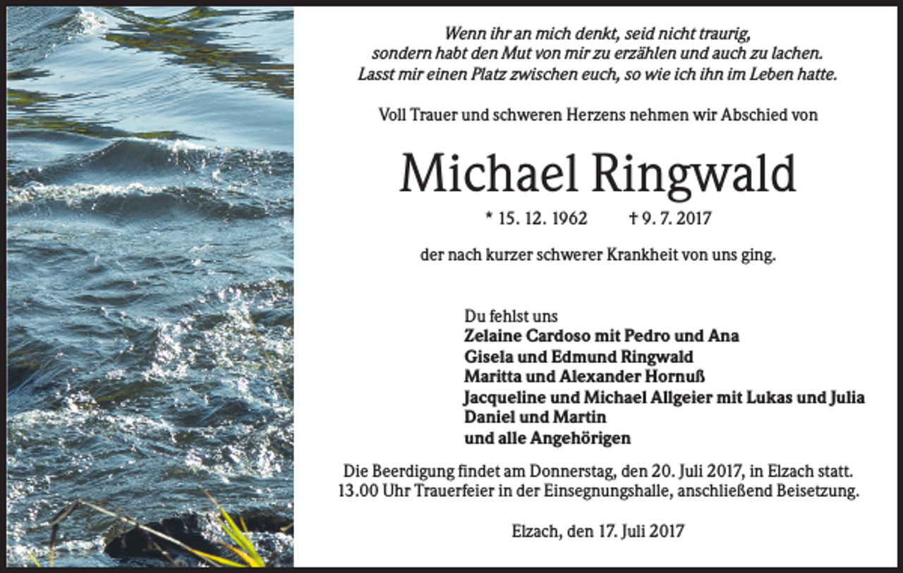 <p>Wenn ihr an mich denkt, seid nicht traurig,<br />sondern habt den Mut von mir zu erzählen und auch zu lachen.<br />Lasst mir einen Platz zwischen euch, so wie ich ihn im Leben hatte.<br />Voll Trauer und schweren Herzens nehmen wir Abschied von</p><p>Michael Ringwald<br />* 15. 12. 1962</p><p>† 9. 7. 2017</p><p>der nach kurzer schwerer Krankheit von uns ging.<br />Du fehlst uns<br />Zelaine Cardoso mit Pedro und Ana<br />Gisela und Edmund Ringwald<br />Maritta und Alexander Hornuß<br />Jacqueline und Michael Allgeier mit Lukas und Julia<br />Daniel und Martin<br />und alle Angehörigen<br />Die Beerdigung findet am Donnerstag, den 20. Juli 2017, in Elzach statt.<br />13.00 Uhr Trauerfeier in der Einsegnungshalle, anschließend Beisetzung.<br />Elzach, den 17. Juli 2017</p>