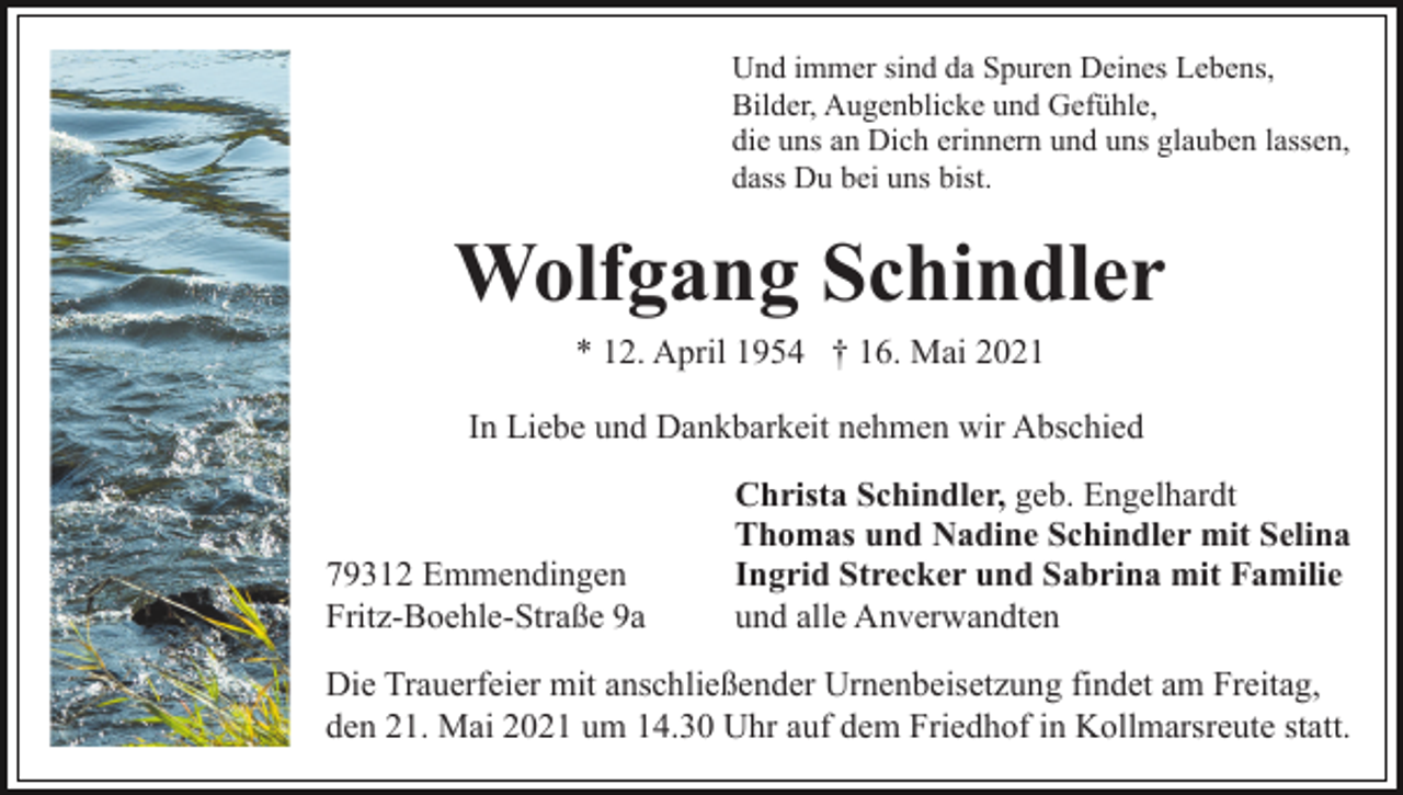<p>Und immer sind da Spuren Deines Lebens,<br />Bilder, Augenblicke und Gefühle,<br />die uns an Dich erinnern und uns glauben lassen,<br />dass Du bei uns bist.</p><p>Wolfgang Schindler<br />* 12. April 1954 † 16. Mai 2021<br />In Liebe und Dankbarkeit nehmen wir Abschied</p><p>79312 Emmendingen<br />Fritz-Boehle-Straße 9a</p><p>Christa Schindler, geb. Engelhardt<br />Thomas und Nadine Schindler mit Selina<br />Ingrid Strecker und Sabrina mit Familie<br />und alle Anverwandten</p><p>Die Trauerfeier mit anschließender Urnenbeisetzung findet am Freitag,<br />den 21. Mai 2021 um 14.30 Uhr auf dem Friedhof in Kollmarsreute statt.</p>