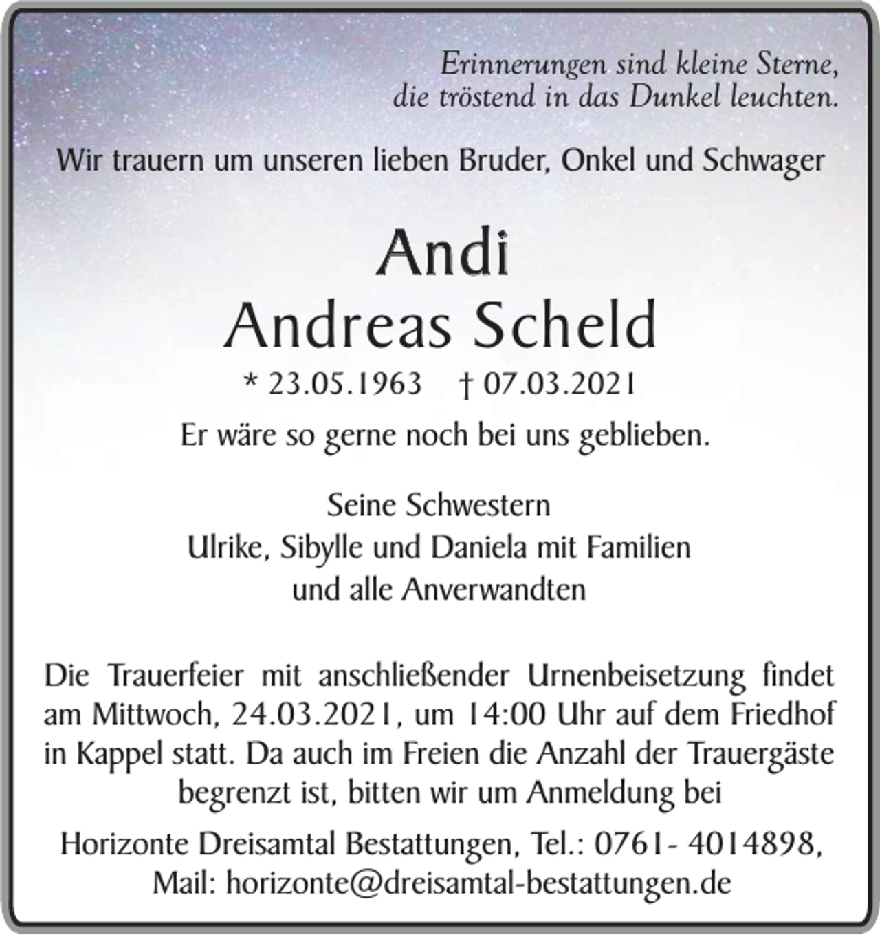 <p>Erinnerungen sind kleine Sterne,<br />die tröstend in das Dunkel leuchten.<br />Wir trauern um unseren lieben Bruder, Onkel und Schwager</p><p>Andi<br />Andreas Scheld<br />* 23.05.1963</p><p>† 07.03.2021</p><p>Er wäre so gerne noch bei uns geblieben.<br />Seine Schwestern<br />Ulrike, Sibylle und Daniela mit Familien<br />und alle Anverwandten<br />Die Trauerfeier mit anschließender Urnenbeisetzung findet<br />am Mittwoch, 24.03.2021, um 14:00 Uhr auf dem Friedhof<br />in Kappel statt. Da auch im Freien die Anzahl der Trauergäste<br />begrenzt ist, bitten wir um Anmeldung bei<br />Horizonte Dreisamtal Bestattungen, Tel.: 0761- 4014898,<br />Mail: horizonte@dreisamtal-bestattungen.de</p>