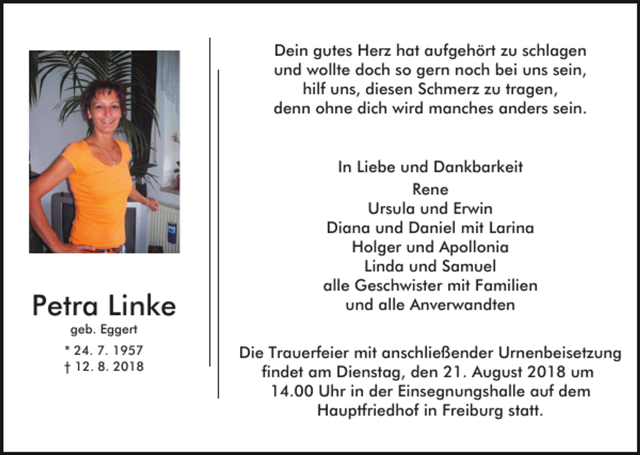 <p>Dein gutes Herz hat aufgehört zu schlagen<br />und wollte doch so gern noch bei uns sein,<br />hilf uns, diesen Schmerz zu tragen,<br />denn ohne dich wird manches anders sein.</p><p>Petra Linke</p><p>In Liebe und Dankbarkeit<br />Rene<br />Ursula und Erwin<br />Diana und Daniel mit Larina<br />Holger und Apollonia<br />Linda und Samuel<br />alle Geschwister mit Familien<br />und alle Anverwandten</p><p>geb. Eggert</p><p>* 24. 7. 1957<br />† 12. 8. 2018</p><p>Die Trauerfeier mit anschließender Urnenbeisetzung<br />findet am Dienstag, den 21. August 2018 um<br />14.00 Uhr in der Einsegnungshalle auf dem<br />Hauptfriedhof in Freiburg statt.</p>