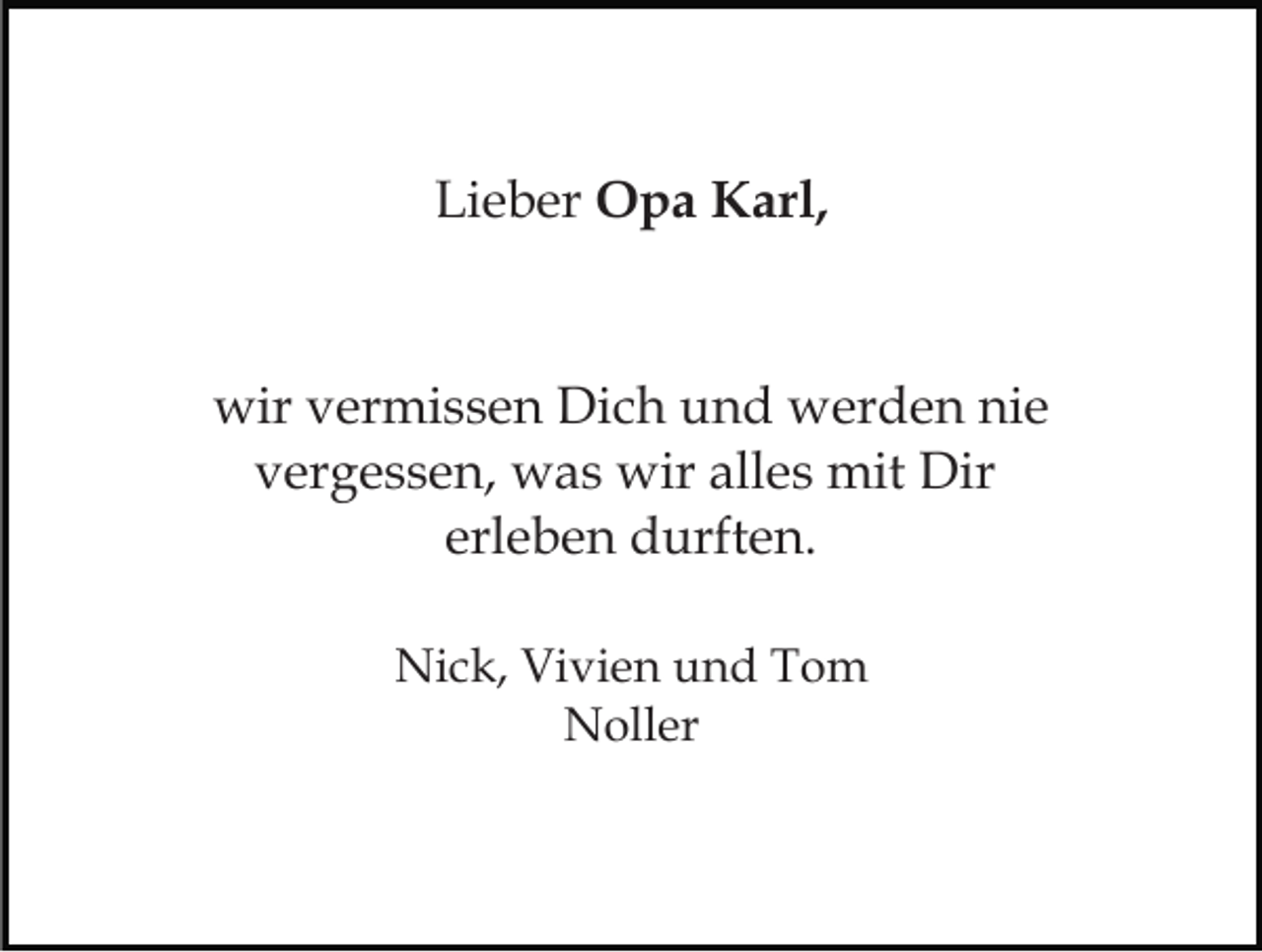 <p>Lieber Opa Karl,</p><p>wir vermissen Dich und werden nie<br />vergessen, was wir alles mit Dir<br />erleben durften.<br />Nick, Vivien und Tom<br />Noller</p>