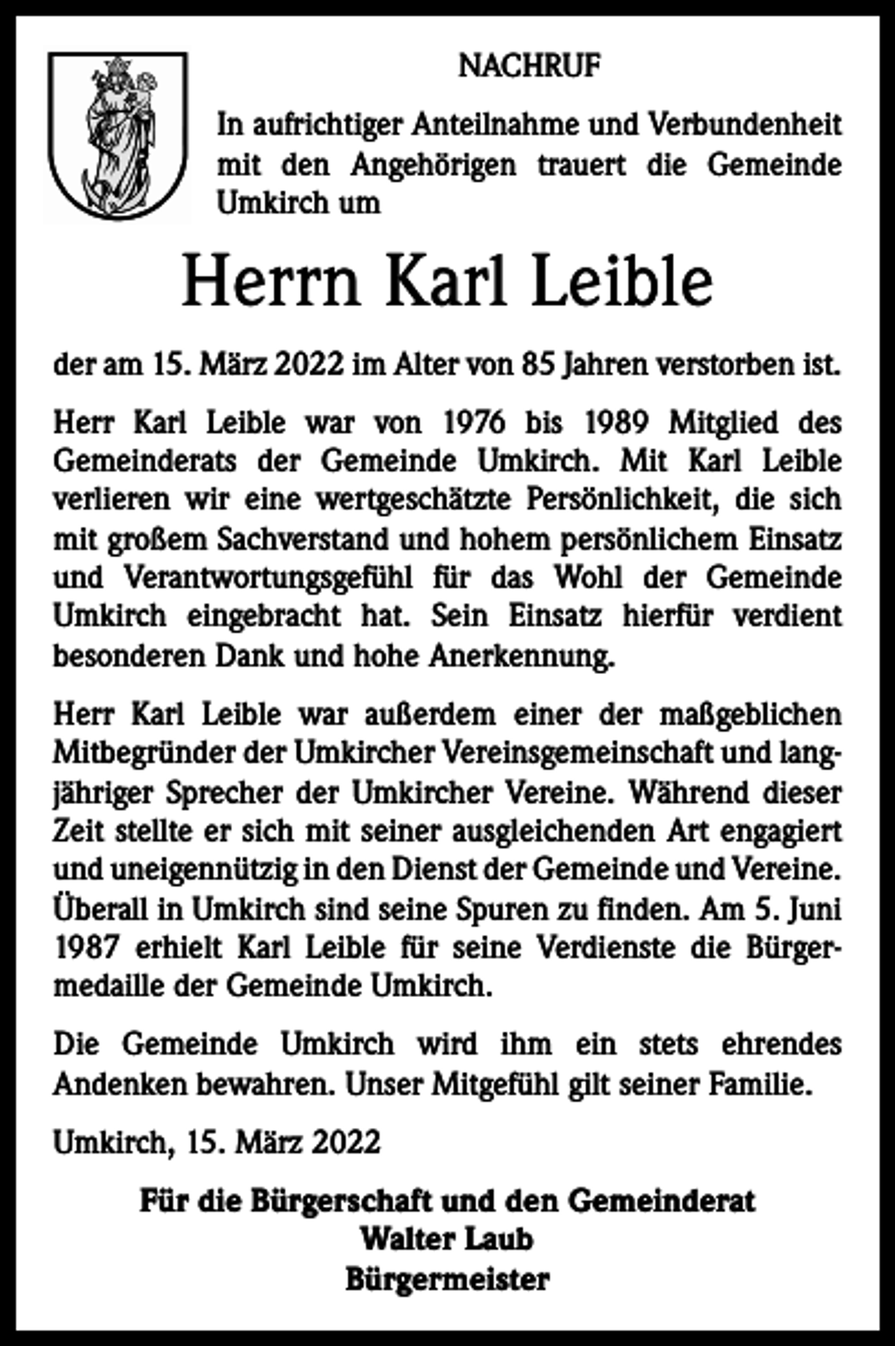 <p>NACHRUF<br />In aufrichtiger Anteilnahme und Verbundenheit<br />mit den Angehörigen trauert die Gemeinde<br />Umkirch um</p><p>Herrn Karl Leible<br />der am 15. März 2022 im Alter von 85 Jahren verstorben ist.<br />Herr Karl Leible war von 1976 bis 1989 Mitglied des<br />­Gemeinderats der Gemeinde Umkirch. Mit Karl Leible<br />­verlieren wir eine wertgeschätzte Persönlichkeit, die sich<br />mit großem Sachverstand und hohem persönlichem Einsatz<br />und Verantwortungsgefühl für das Wohl der Gemeinde<br />Umkirch eingebracht hat. Sein Einsatz hierfür verdient<br />­besonderen Dank und hohe Anerkennung.<br />Herr Karl Leible war außerdem einer der maßgeblichen<br />Mitbegründer der Umkircher Vereinsgemeinschaft und lang­<br />jähriger Sprecher der Umkircher Vereine. Während dieser<br />Zeit stellte er sich mit seiner ausgleichenden Art engagiert<br />und uneigennützig in den Dienst der Gemeinde und ­Vereine.<br />Überall in Umkirch sind seine Spuren zu finden. Am 5. Juni<br />1987 erhielt Karl Leible für seine Verdienste die Bürger­<br />medaille der Gemeinde Umkirch.<br />Die Gemeinde Umkirch wird ihm ein stets ehrendes<br />­Andenken bewahren. Unser Mitgefühl gilt seiner Familie.<br />Umkirch, 15. März 2022<br />Für die Bürgerschaft und den Gemeinderat<br />Walter Laub<br />Bürgermeister</p>