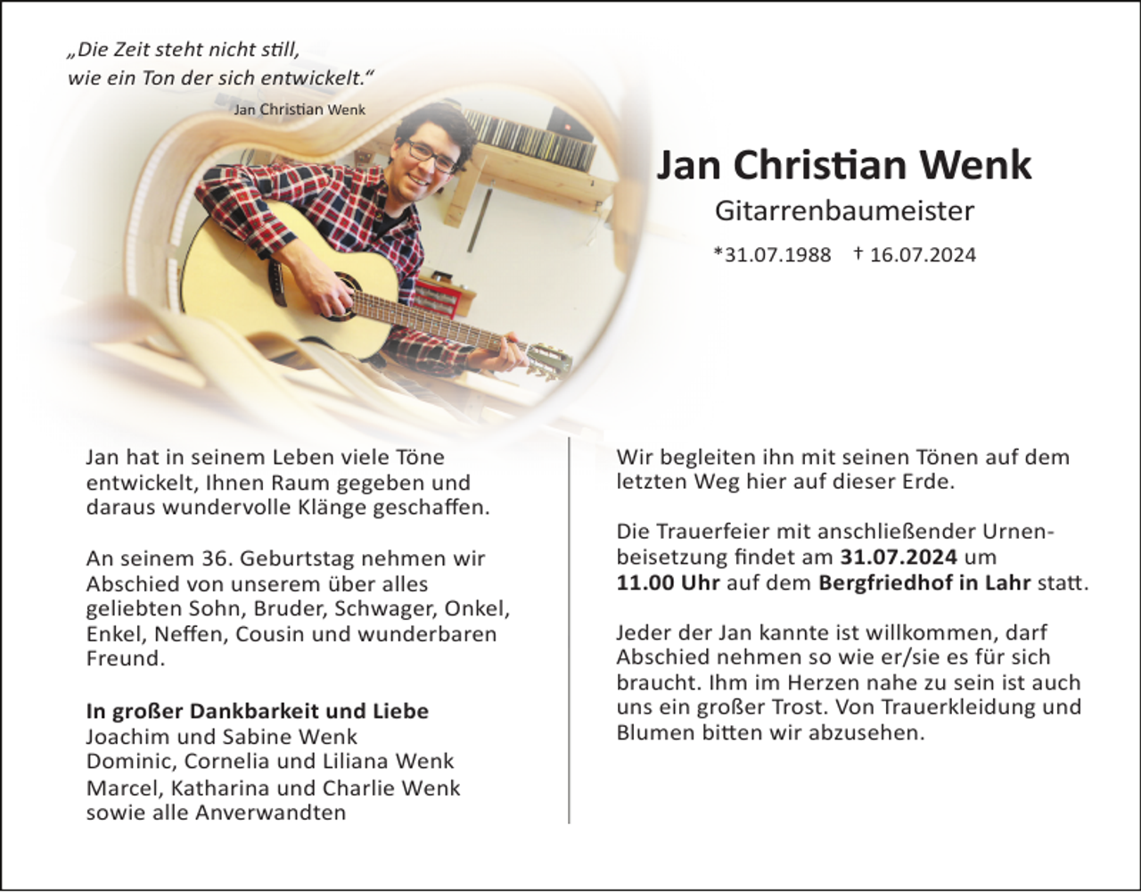 <p>„Die Zeit steht nicht s,ll,<br />„Die Zeit steht nicht s,ll,<br />wie ein Ton der sich entwickelt.“<br />wie ein Ton der sich entwickelt.“<br />Jan Chris<!--filtered-->Jan Chris<!--filtered--></p><p>Jan<br />Jan Chris*an<br />Chris*an Wenk<br />Wenk<br />Gitarrenbaumeister<br />Gitarrenbaumeister</p><p>*31.07.1988 † 16.07.2024<br />*31.07.1988 † 16.07.2024</p><p>Jan hat in seinem Leben viele Töne<br />Jan<br />hat in seinem<br />Leben gegeben<br />viele Töne<br />entwickelt,<br />Ihnen Raum<br />und<br />entwickelt,<br />Ihnen Raum<br />gegeben<br />und<br />daraus wundervolle<br />Klänge<br />geschaﬀen.<br />daraus wundervolle Klänge geschaﬀen.<br />An seinem 36. Geburtstag nehmen wir<br />An<br />seinemvon<br />36.unserem<br />Geburtstag<br />nehmen<br />Abschied<br />über<br />alles wir<br />Abschied<br />unserem<br />alles Onkel,<br />geliebten von<br />Sohn,<br />Bruder,über<br />Schwager,<br />geliebten<br />Sohn,<br />Bruder,<br />Schwager,<br />Onkel,<br />Enkel, Neﬀen,<br />Cousin<br />und<br />wunderbaren<br />Enkel,<br />Neﬀen, Cousin und wunderbaren<br />Freund.<br />Freund.<br />In großer Dankbarkeit und Liebe<br />In<br />großerund<br />Dankbarkeit<br />und Liebe<br />Joachim<br />Sabine Wenk<br />Joachim<br />Sabine<br />Wenk<br />Dominic,und<br />Cornelia<br />und<br />Liliana Wenk<br />Dominic,<br />Cornelia und<br />und Liliana<br />Marcel, Katharina<br />CharlieWenk<br />Wenk<br />Marcel,<br />Katharina<br />und Charlie Wenk<br />sowie alle<br />Anverwandten<br />sowie alle Anverwandten</p><p>Wir begleiten ihn mit seinen Tönen auf dem<br />Wir begleiten<br />ihnauf<br />mitdieser<br />seinenErde.<br />Tönen auf dem<br />letzten<br />Weg hier<br />letzten Weg hier auf dieser Erde.<br />Die Trauerfeier mit anschließender UrnenDie<br />Trauerfeier<br />mitam<br />anschließender<br />Urnenbeisetzung<br />ﬁndet<br />31.07.2024 um<br />beisetzung<br />ﬁndet<br />31.07.2024 in<br />um<br />11.00<br />Uhr auf<br />demam<br />Bergfriedhof<br />Lahr sta_.<br />11.00 Uhr auf dem Bergfriedhof in Lahr sta_.<br />Jeder der Jan kannte ist willkommen, darf<br />Jeder<br />der nehmen<br />Jan kannte<br />Abschied<br />so ist<br />wiewillkommen,<br />er/sie es fürdarf<br />sich<br />AbschiedIhm<br />nehmen<br />so wienahe<br />er/sie<br />fürist<br />sich<br />braucht.<br />im Herzen<br />zues<br />sein<br />auch<br />braucht.<br />Ihm imTrost.<br />Herzen<br />zu sein ist auch<br />uns ein großer<br />Vonnahe<br />Trauerkleidung<br />und<br />uns<br />ein<br />großer<br />Trost.<br />Von<br />Trauerkleidung<br />und<br />Blumen bi_en wir abzusehen.<br />Blumen bi_en wir abzusehen.<br />Wir laden alle ein, nach der Beisetzung mit<br />Wir<br />laden<br />ein, nach<br />derLeben,<br />Beisetzung<br />uns in<br />Jan‘salle<br />Werksta_<br />sein<br />seine mit<br />uns in Jan‘s<br />Werksta_<br />sein<br />Leben, seine<br />Freiheit,<br />Neubeginn<br />und<br />Geburtstag<br />zu feiern.<br />Freiheit, Neubeginn und Geburtstag zu feiern.</p><p>Traueradresse: Familie Wenk, Im S<!--filtered-->Traueradresse: Familie Wenk, Im S<!--filtered--></p>