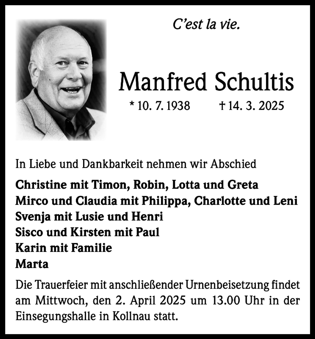 <p>C’est la vie.</p><p>Manfred Schultis<br />* 10. 7. 1938</p><p>† 14. 3. 2025</p><p>In Liebe und Dankbarkeit nehmen wir Abschied<br />Christine mit Timon, Robin, Lotta und Greta<br />Mirco und Claudia mit Philippa, Charlotte und Leni<br />Svenja mit Lusie und Henri<br />Sisco und Kirsten mit Paul<br />Karin mit Familie<br />Marta<br />Die Trauerfeier mit anschließender Urnenbeisetzung findet<br />am Mittwoch, den 2. April 2025 um 13.00 Uhr in der<br />Einsegungshalle in Kollnau statt.</p>